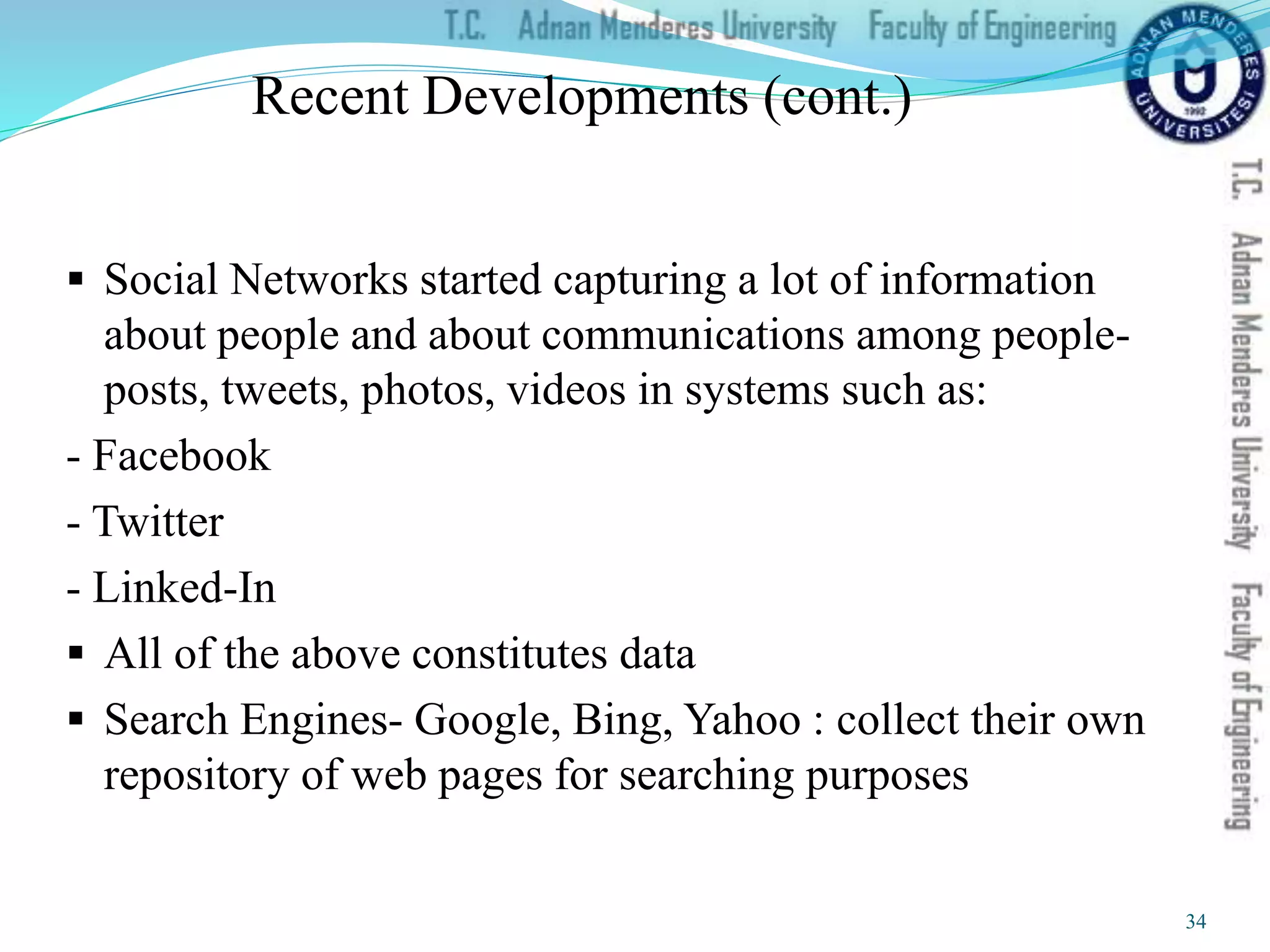 Recent Developments (cont.)
 Social Networks started capturing a lot of information
about people and about communications among people-
posts, tweets, photos, videos in systems such as:
- Facebook
- Twitter
- Linked-In
 All of the above constitutes data
 Search Engines- Google, Bing, Yahoo : collect their own
repository of web pages for searching purposes
34
 
