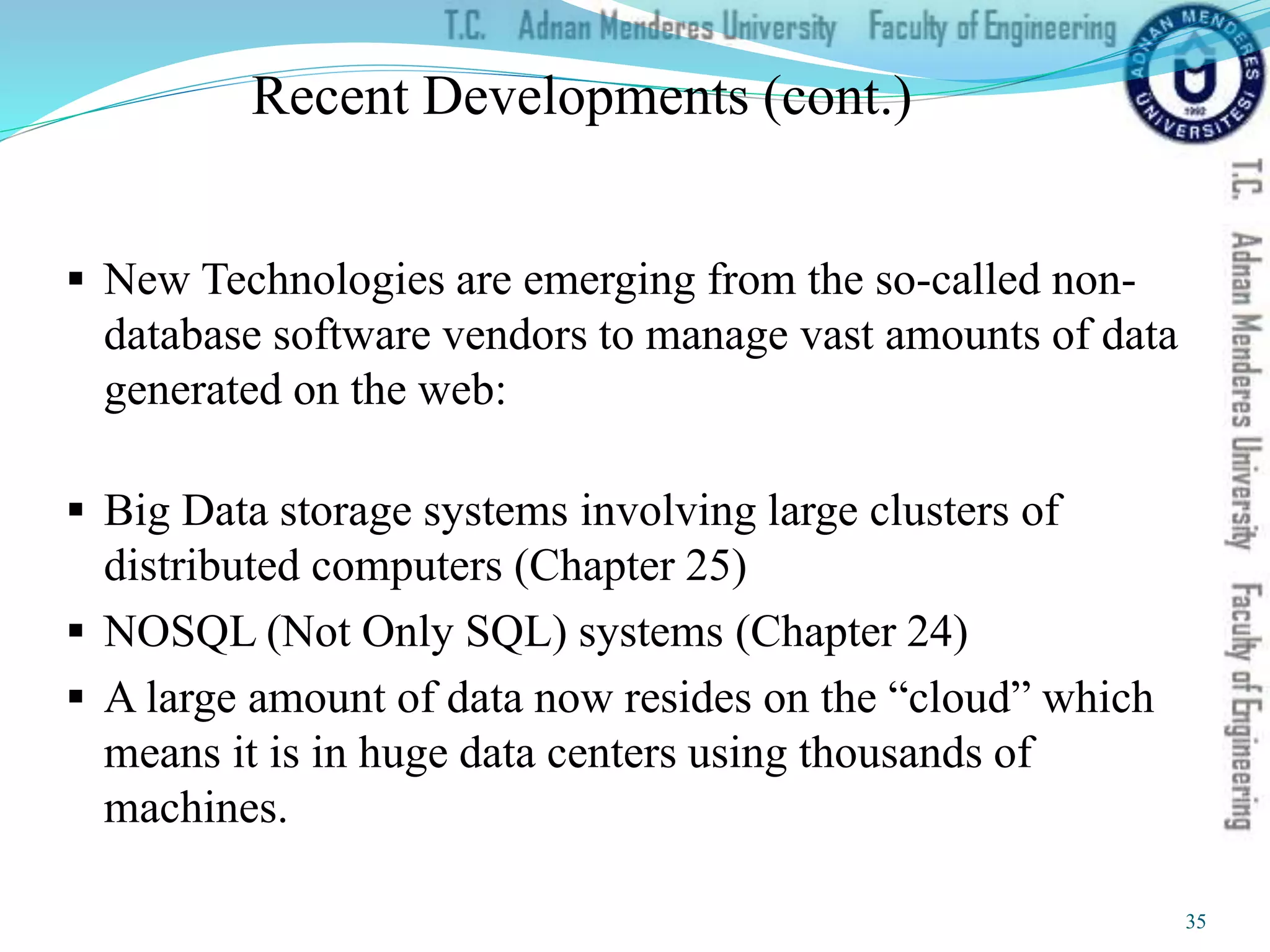 Recent Developments (cont.)
 New Technologies are emerging from the so-called non-
database software vendors to manage vast amounts of data
generated on the web:
 Big Data storage systems involving large clusters of
distributed computers (Chapter 25)
 NOSQL (Not Only SQL) systems (Chapter 24)
 A large amount of data now resides on the “cloud” which
means it is in huge data centers using thousands of
machines.
35
 