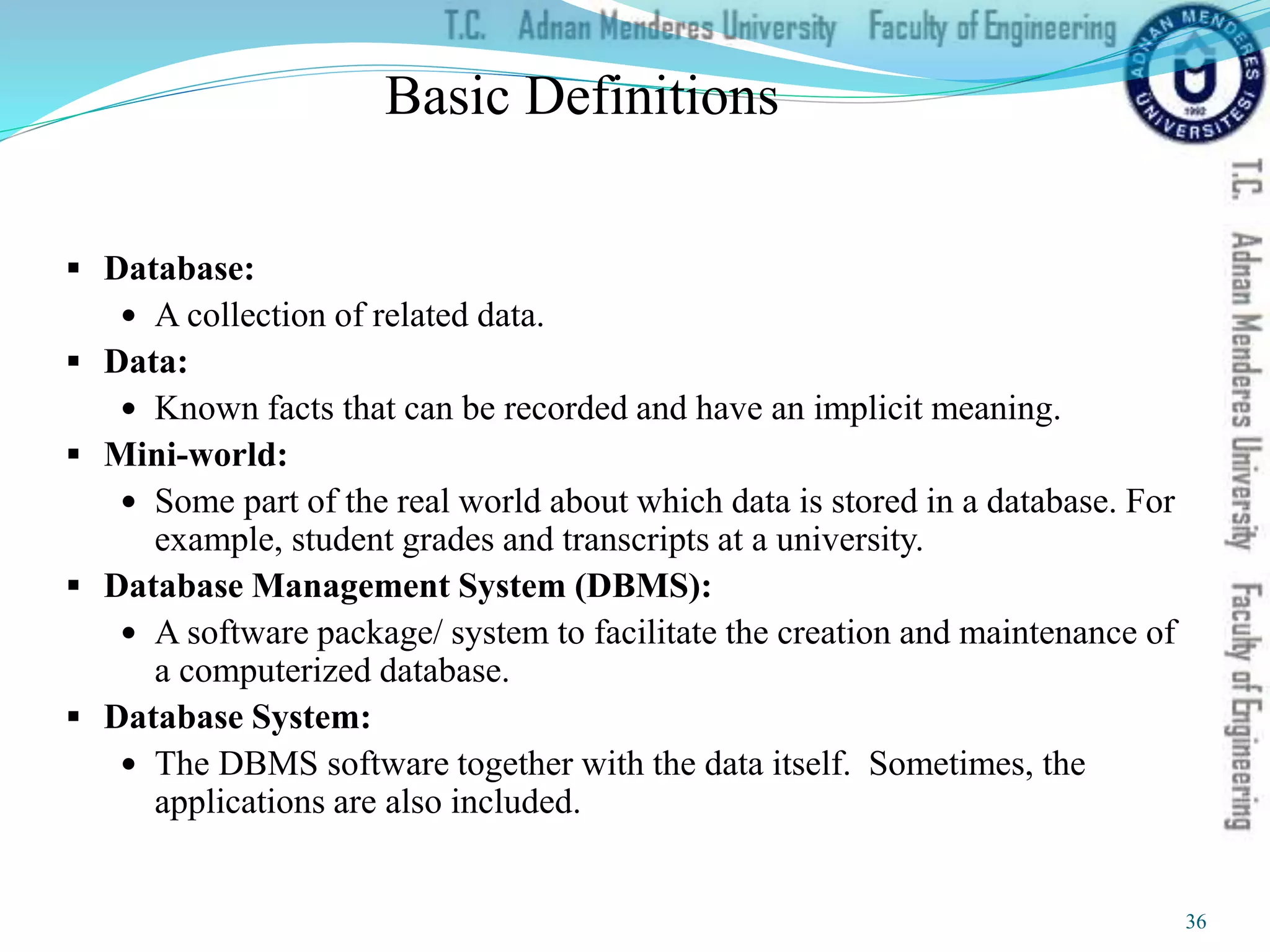 Basic Definitions
 Database:
 A collection of related data.
 Data:
 Known facts that can be recorded and have an implicit meaning.
 Mini-world:
 Some part of the real world about which data is stored in a database. For
example, student grades and transcripts at a university.
 Database Management System (DBMS):
 A software package/ system to facilitate the creation and maintenance of
a computerized database.
 Database System:
 The DBMS software together with the data itself. Sometimes, the
applications are also included.
36
 