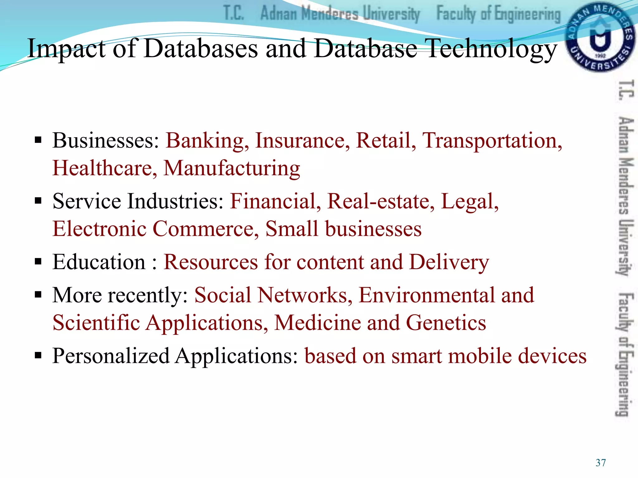 Impact of Databases and Database Technology
 Businesses: Banking, Insurance, Retail, Transportation,
Healthcare, Manufacturing
 Service Industries: Financial, Real-estate, Legal,
Electronic Commerce, Small businesses
 Education : Resources for content and Delivery
 More recently: Social Networks, Environmental and
Scientific Applications, Medicine and Genetics
 Personalized Applications: based on smart mobile devices
37
 