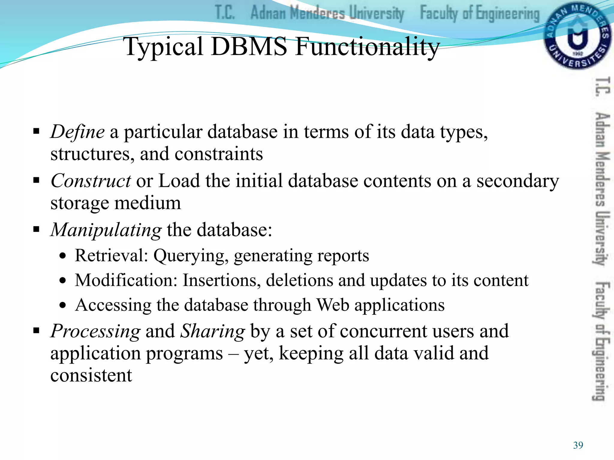 Typical DBMS Functionality
 Define a particular database in terms of its data types,
structures, and constraints
 Construct or Load the initial database contents on a secondary
storage medium
 Manipulating the database:
 Retrieval: Querying, generating reports
 Modification: Insertions, deletions and updates to its content
 Accessing the database through Web applications
 Processing and Sharing by a set of concurrent users and
application programs – yet, keeping all data valid and
consistent
39
 