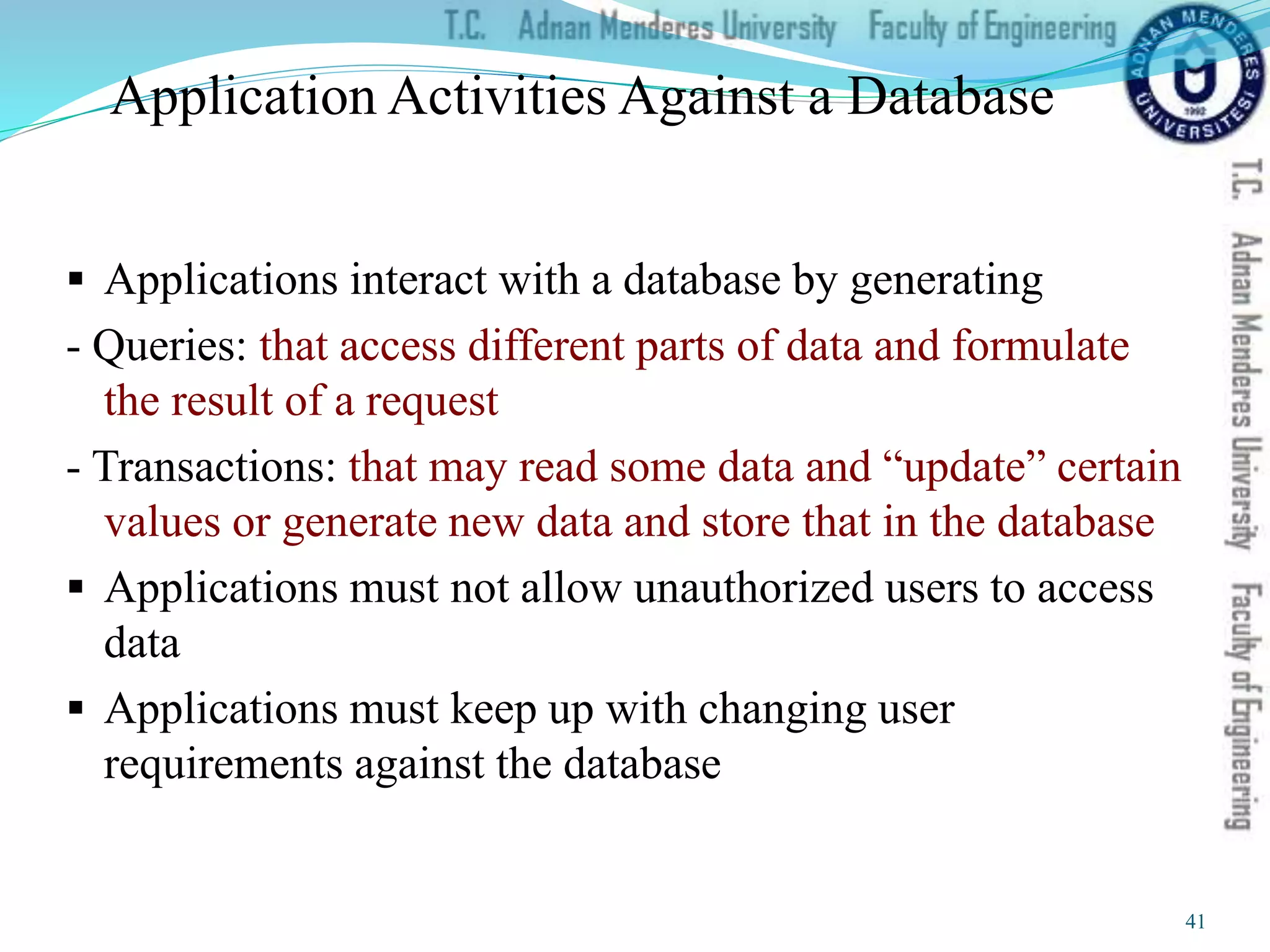 Application Activities Against a Database
 Applications interact with a database by generating
- Queries: that access different parts of data and formulate
the result of a request
- Transactions: that may read some data and “update” certain
values or generate new data and store that in the database
 Applications must not allow unauthorized users to access
data
 Applications must keep up with changing user
requirements against the database
41
 