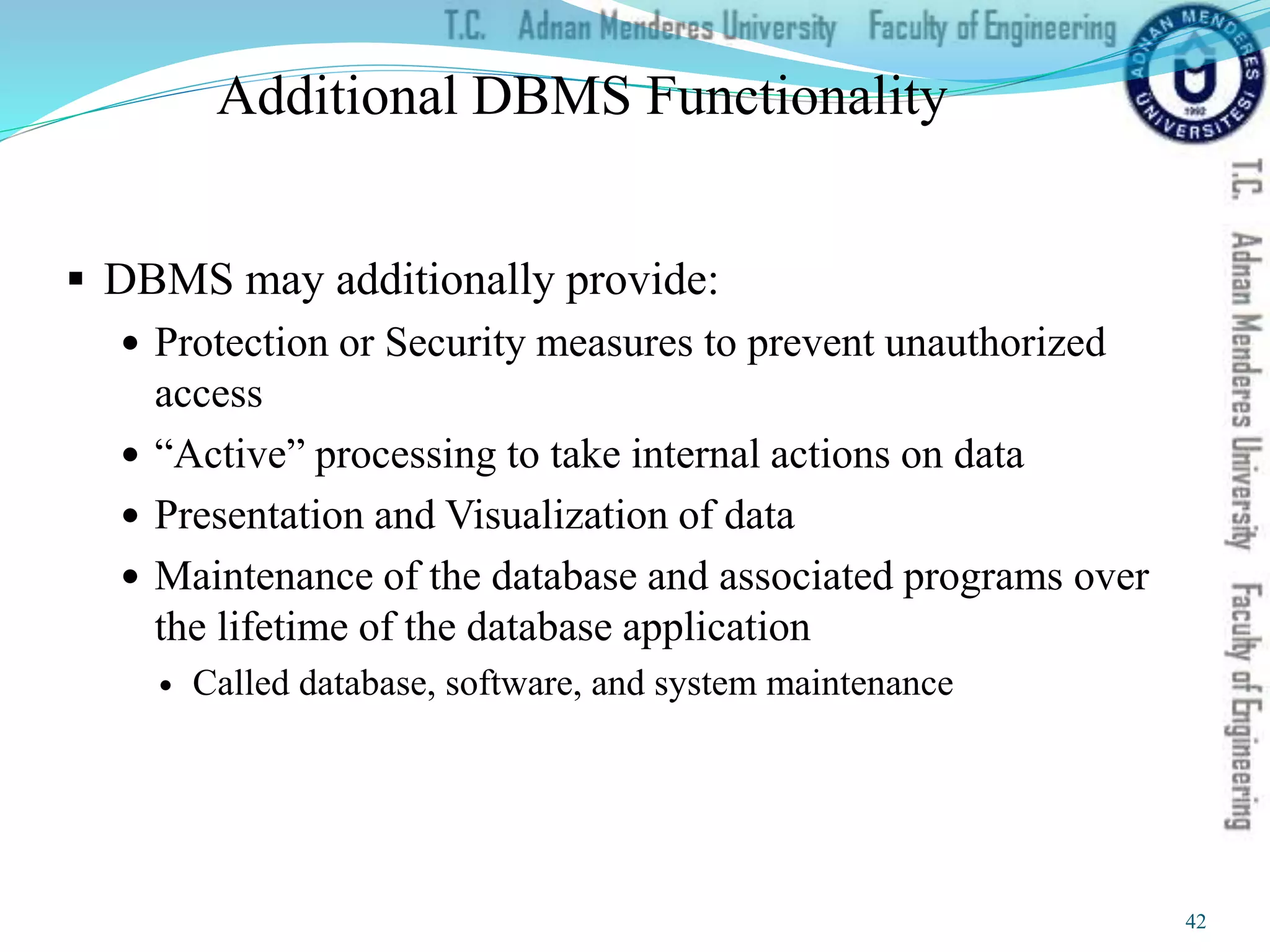 Additional DBMS Functionality
 DBMS may additionally provide:
 Protection or Security measures to prevent unauthorized
access
 “Active” processing to take internal actions on data
 Presentation and Visualization of data
 Maintenance of the database and associated programs over
the lifetime of the database application
 Called database, software, and system maintenance
42
 