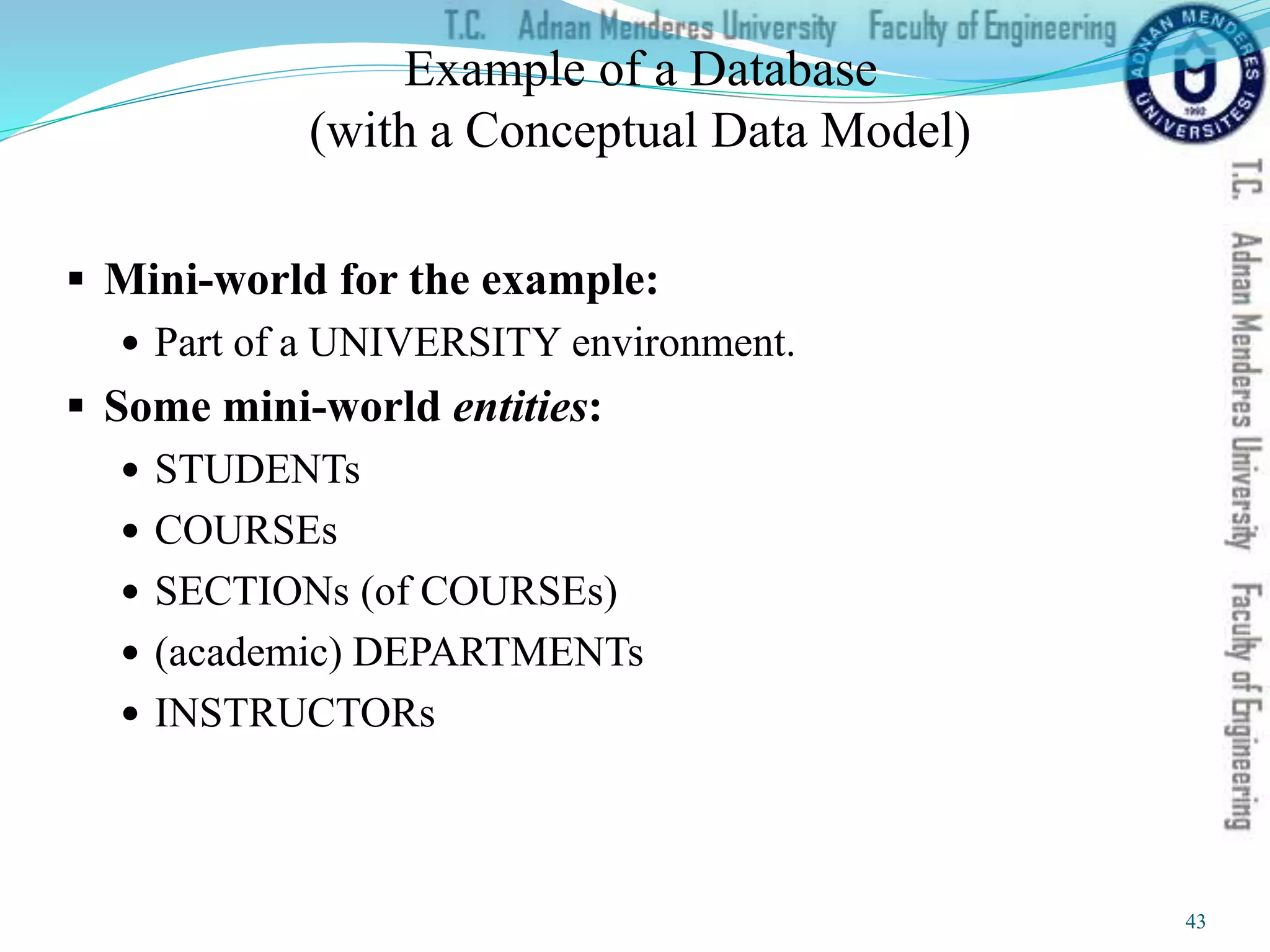 Example of a Database
(with a Conceptual Data Model)
 Mini-world for the example:
 Part of a UNIVERSITY environment.
 Some mini-world entities:
 STUDENTs
 COURSEs
 SECTIONs (of COURSEs)
 (academic) DEPARTMENTs
 INSTRUCTORs
43
 