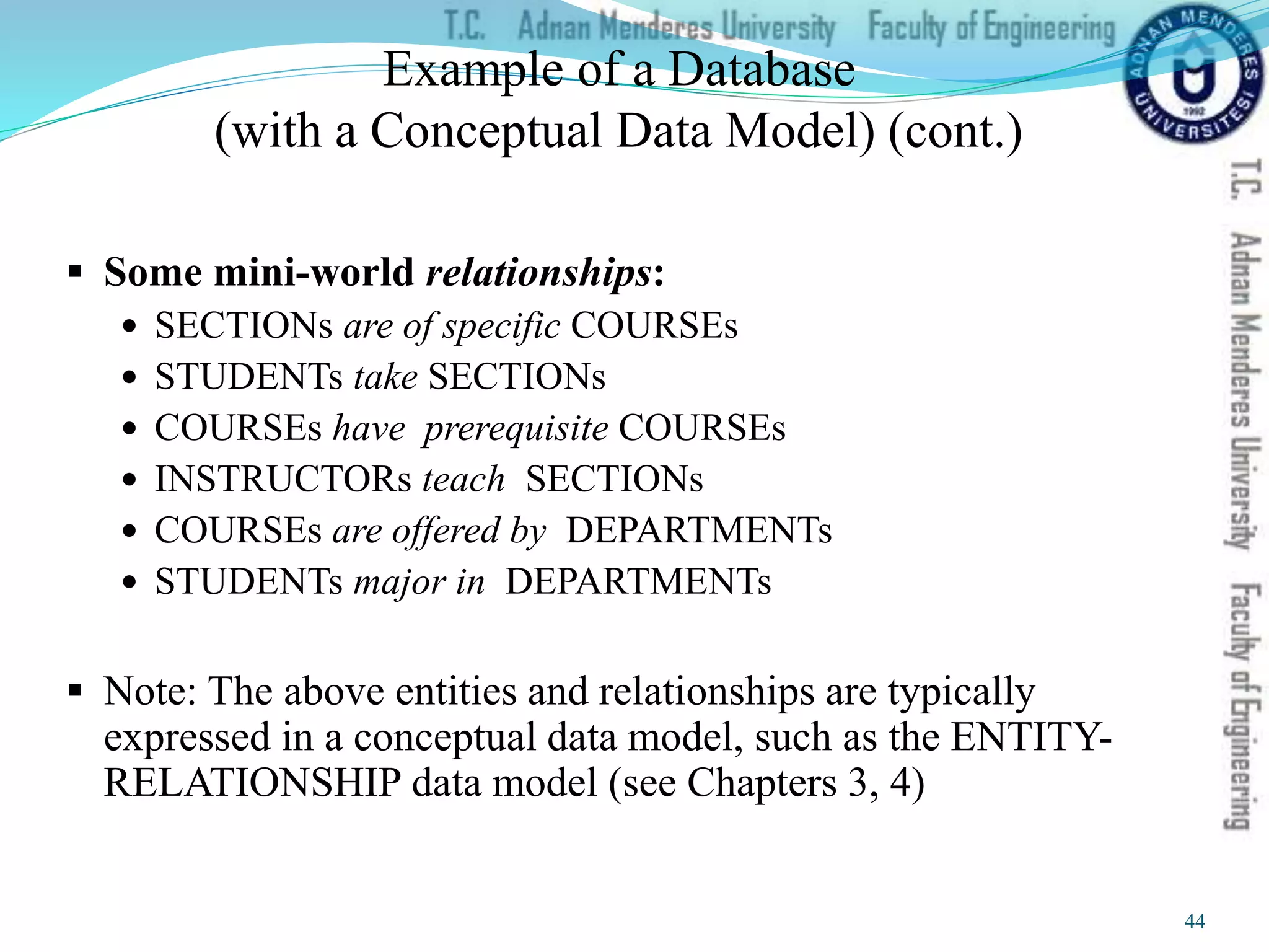 Example of a Database
(with a Conceptual Data Model) (cont.)
 Some mini-world relationships:
 SECTIONs are of specific COURSEs
 STUDENTs take SECTIONs
 COURSEs have prerequisite COURSEs
 INSTRUCTORs teach SECTIONs
 COURSEs are offered by DEPARTMENTs
 STUDENTs major in DEPARTMENTs
 Note: The above entities and relationships are typically
expressed in a conceptual data model, such as the ENTITY-
RELATIONSHIP data model (see Chapters 3, 4)
44
 