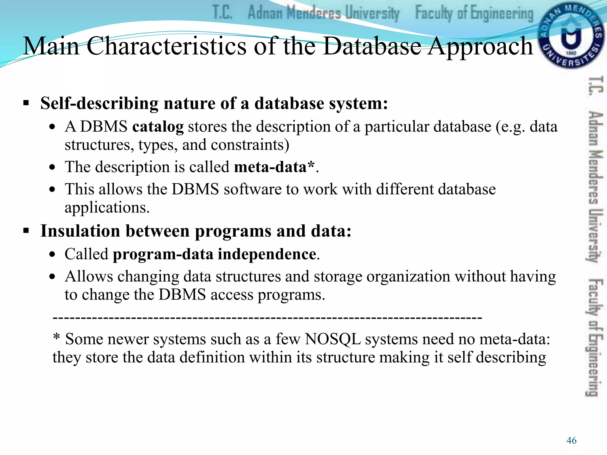 Main Characteristics of the Database Approach
 Self-describing nature of a database system:
 A DBMS catalog stores the description of a particular database (e.g. data
structures, types, and constraints)
 The description is called meta-data*.
 This allows the DBMS software to work with different database
applications.
 Insulation between programs and data:
 Called program-data independence.
 Allows changing data structures and storage organization without having
to change the DBMS access programs.
-----------------------------------------------------------------------------
* Some newer systems such as a few NOSQL systems need no meta-data:
they store the data definition within its structure making it self describing
46
 