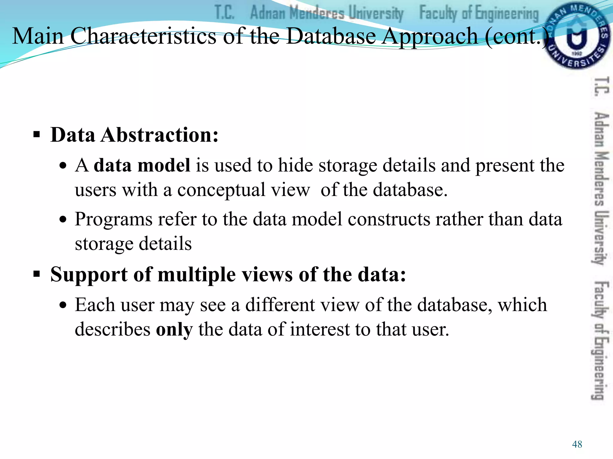 Main Characteristics of the Database Approach (cont.)
 Data Abstraction:
 A data model is used to hide storage details and present the
users with a conceptual view of the database.
 Programs refer to the data model constructs rather than data
storage details
 Support of multiple views of the data:
 Each user may see a different view of the database, which
describes only the data of interest to that user.
48
 