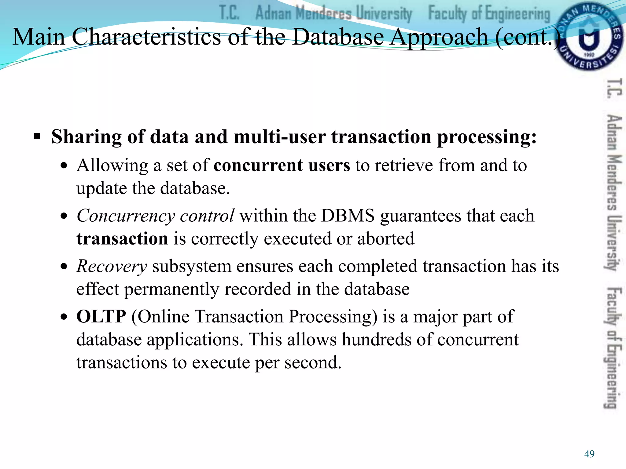Main Characteristics of the Database Approach (cont.)
 Sharing of data and multi-user transaction processing:
 Allowing a set of concurrent users to retrieve from and to
update the database.
 Concurrency control within the DBMS guarantees that each
transaction is correctly executed or aborted
 Recovery subsystem ensures each completed transaction has its
effect permanently recorded in the database
 OLTP (Online Transaction Processing) is a major part of
database applications. This allows hundreds of concurrent
transactions to execute per second.
49
 