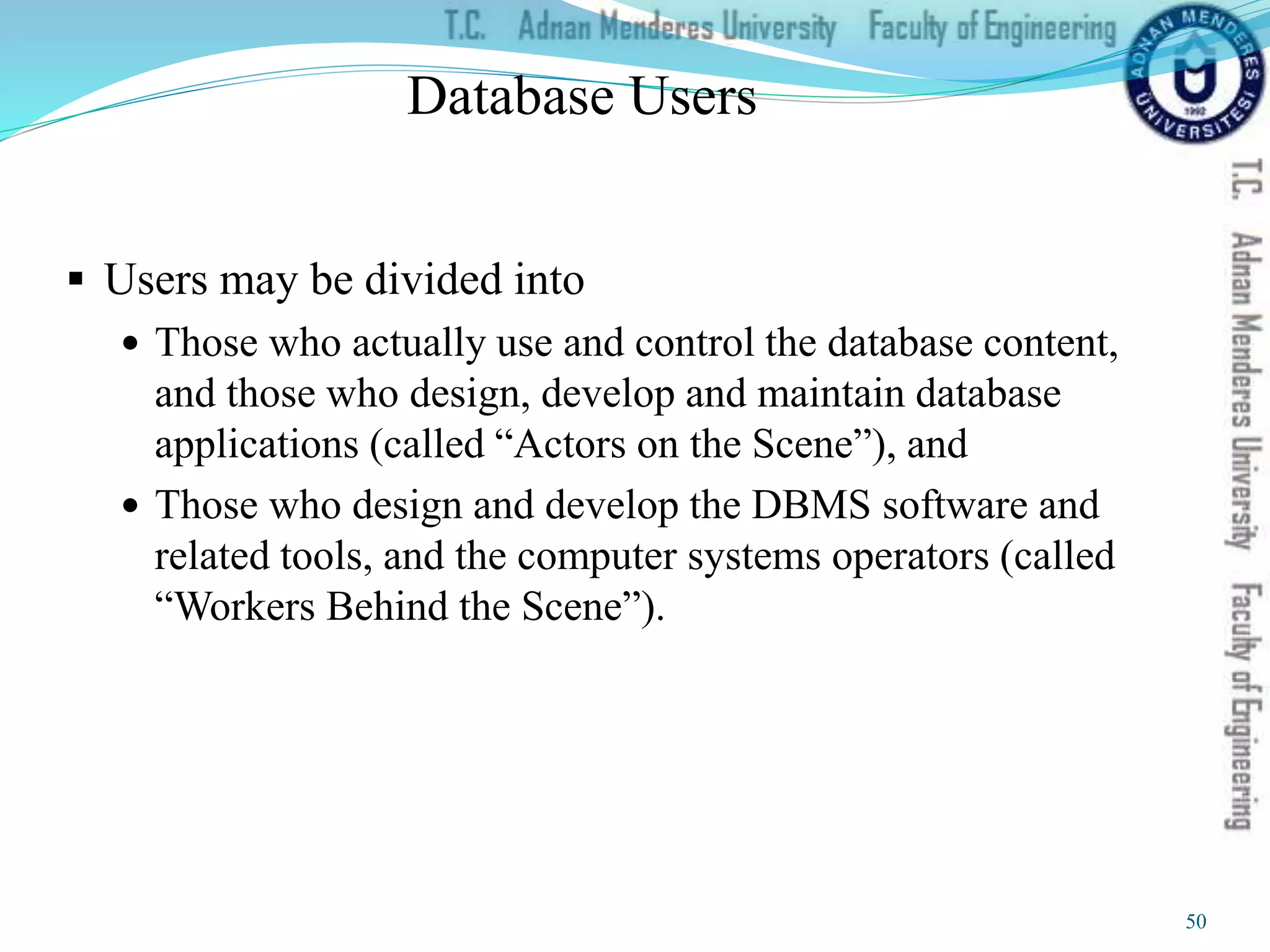 Database Users
 Users may be divided into
 Those who actually use and control the database content,
and those who design, develop and maintain database
applications (called “Actors on the Scene”), and
 Those who design and develop the DBMS software and
related tools, and the computer systems operators (called
“Workers Behind the Scene”).
50
 