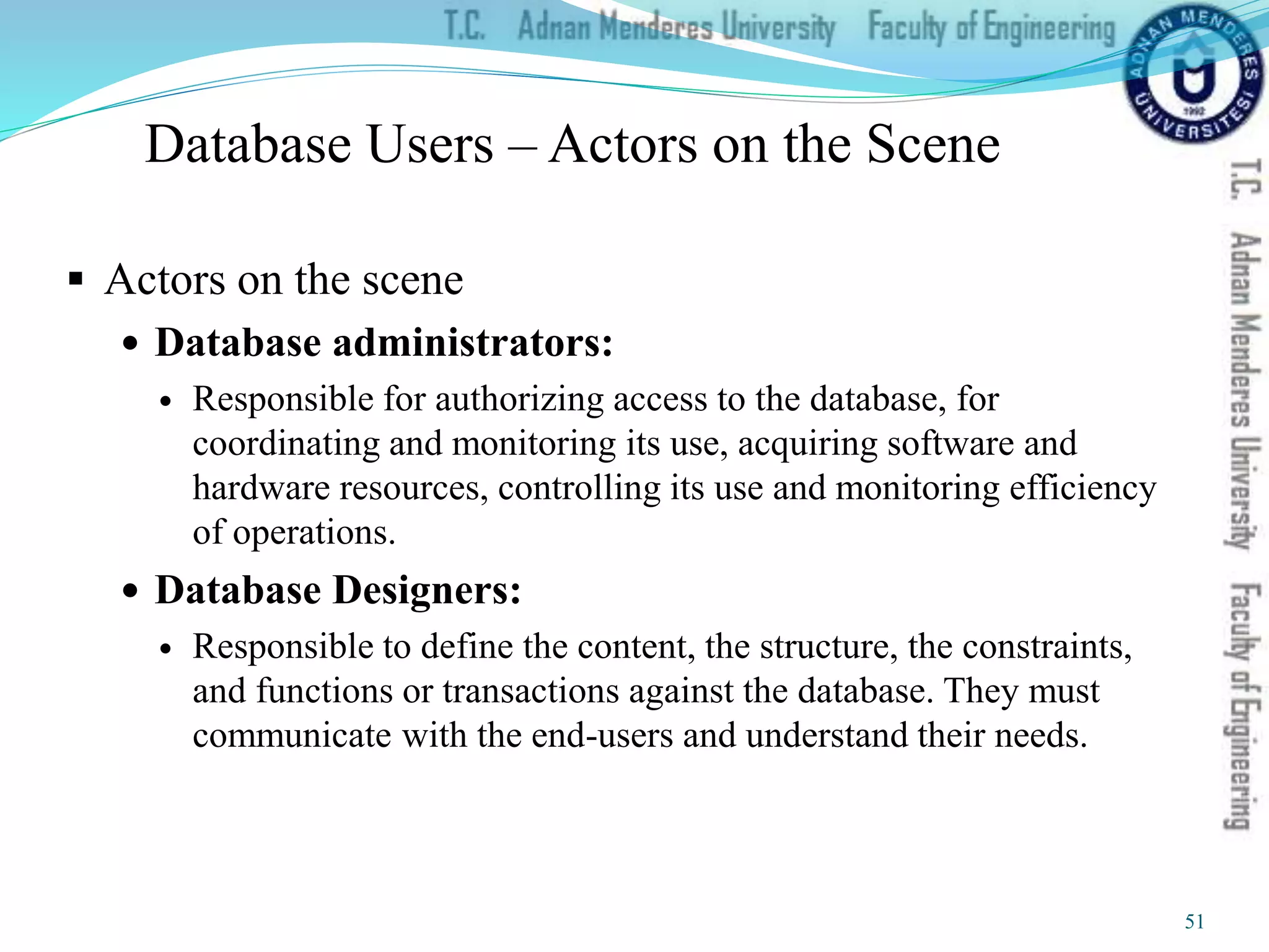 Database Users – Actors on the Scene
 Actors on the scene
 Database administrators:
 Responsible for authorizing access to the database, for
coordinating and monitoring its use, acquiring software and
hardware resources, controlling its use and monitoring efficiency
of operations.
 Database Designers:
 Responsible to define the content, the structure, the constraints,
and functions or transactions against the database. They must
communicate with the end-users and understand their needs.
51
 