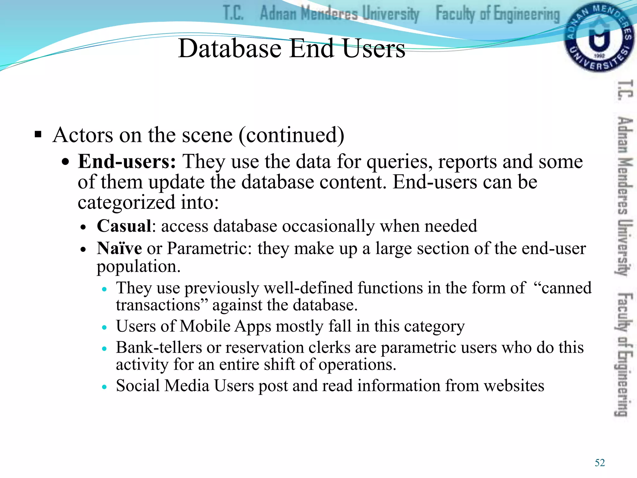 Database End Users
 Actors on the scene (continued)
 End-users: They use the data for queries, reports and some
of them update the database content. End-users can be
categorized into:
 Casual: access database occasionally when needed
 Naïve or Parametric: they make up a large section of the end-user
population.
 They use previously well-defined functions in the form of “canned
transactions” against the database.
 Users of Mobile Apps mostly fall in this category
 Bank-tellers or reservation clerks are parametric users who do this
activity for an entire shift of operations.
 Social Media Users post and read information from websites
52
 