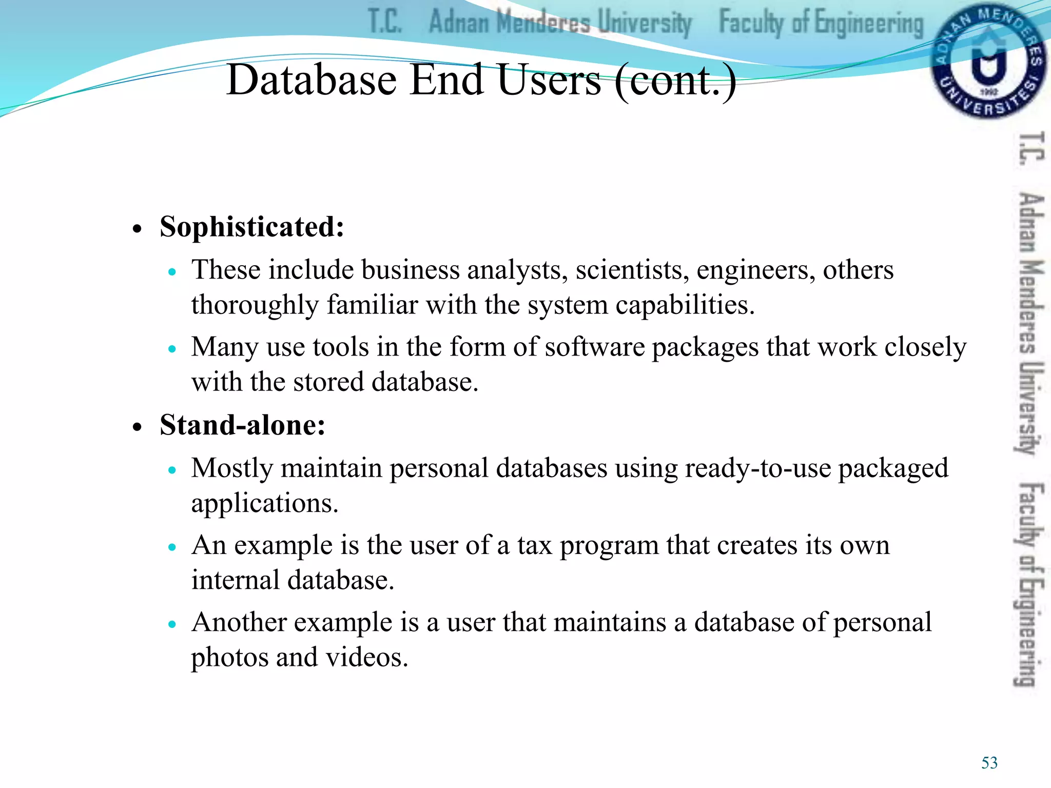 Database End Users (cont.)
 Sophisticated:
 These include business analysts, scientists, engineers, others
thoroughly familiar with the system capabilities.
 Many use tools in the form of software packages that work closely
with the stored database.
 Stand-alone:
 Mostly maintain personal databases using ready-to-use packaged
applications.
 An example is the user of a tax program that creates its own
internal database.
 Another example is a user that maintains a database of personal
photos and videos.
53
 