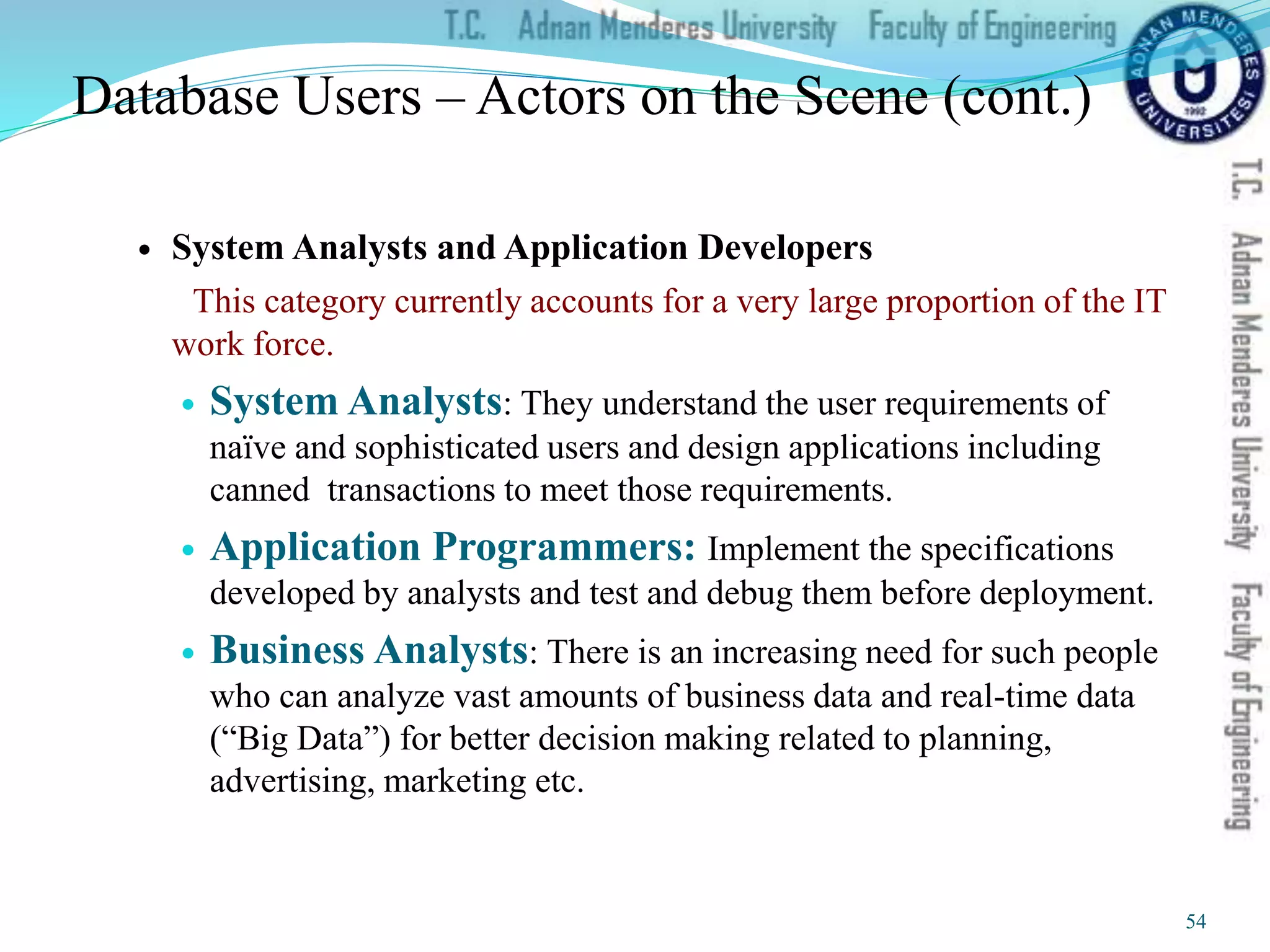 Database Users – Actors on the Scene (cont.)
 System Analysts and Application Developers
This category currently accounts for a very large proportion of the IT
work force.
 System Analysts: They understand the user requirements of
naïve and sophisticated users and design applications including
canned transactions to meet those requirements.
 Application Programmers: Implement the specifications
developed by analysts and test and debug them before deployment.
 Business Analysts: There is an increasing need for such people
who can analyze vast amounts of business data and real-time data
(“Big Data”) for better decision making related to planning,
advertising, marketing etc.
54
 
