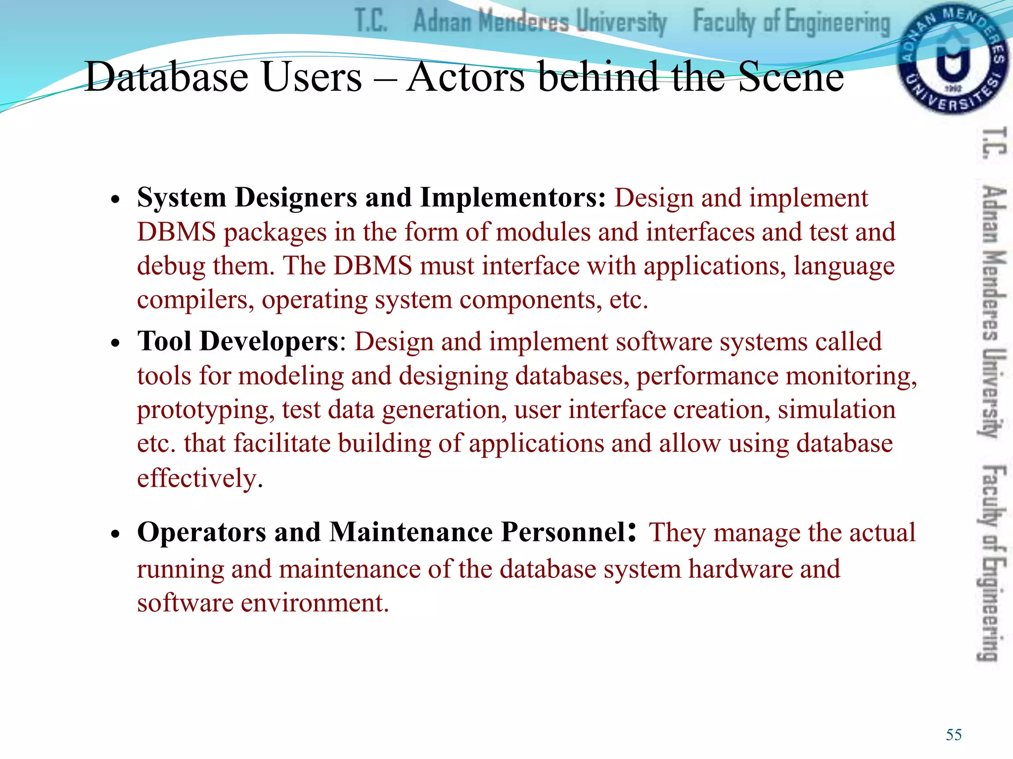 Database Users – Actors behind the Scene
 System Designers and Implementors: Design and implement
DBMS packages in the form of modules and interfaces and test and
debug them. The DBMS must interface with applications, language
compilers, operating system components, etc.
 Tool Developers: Design and implement software systems called
tools for modeling and designing databases, performance monitoring,
prototyping, test data generation, user interface creation, simulation
etc. that facilitate building of applications and allow using database
effectively.
 Operators and Maintenance Personnel: They manage the actual
running and maintenance of the database system hardware and
software environment.
55
 