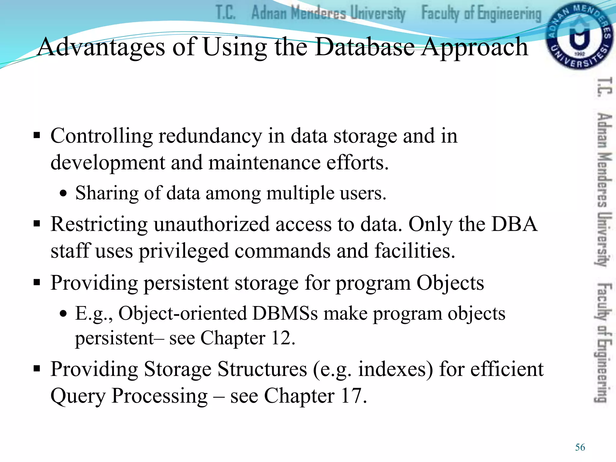 Advantages of Using the Database Approach
 Controlling redundancy in data storage and in
development and maintenance efforts.
 Sharing of data among multiple users.
 Restricting unauthorized access to data. Only the DBA
staff uses privileged commands and facilities.
 Providing persistent storage for program Objects
 E.g., Object-oriented DBMSs make program objects
persistent– see Chapter 12.
 Providing Storage Structures (e.g. indexes) for efficient
Query Processing – see Chapter 17.
56
 