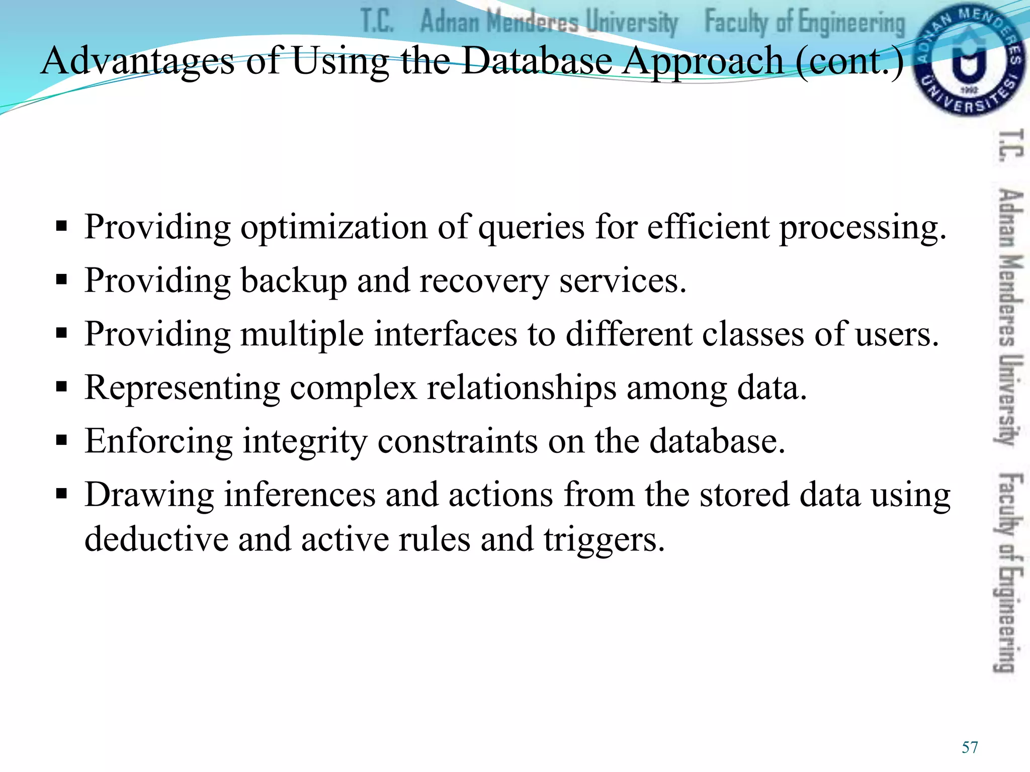 Advantages of Using the Database Approach (cont.)
 Providing optimization of queries for efficient processing.
 Providing backup and recovery services.
 Providing multiple interfaces to different classes of users.
 Representing complex relationships among data.
 Enforcing integrity constraints on the database.
 Drawing inferences and actions from the stored data using
deductive and active rules and triggers.
57
 