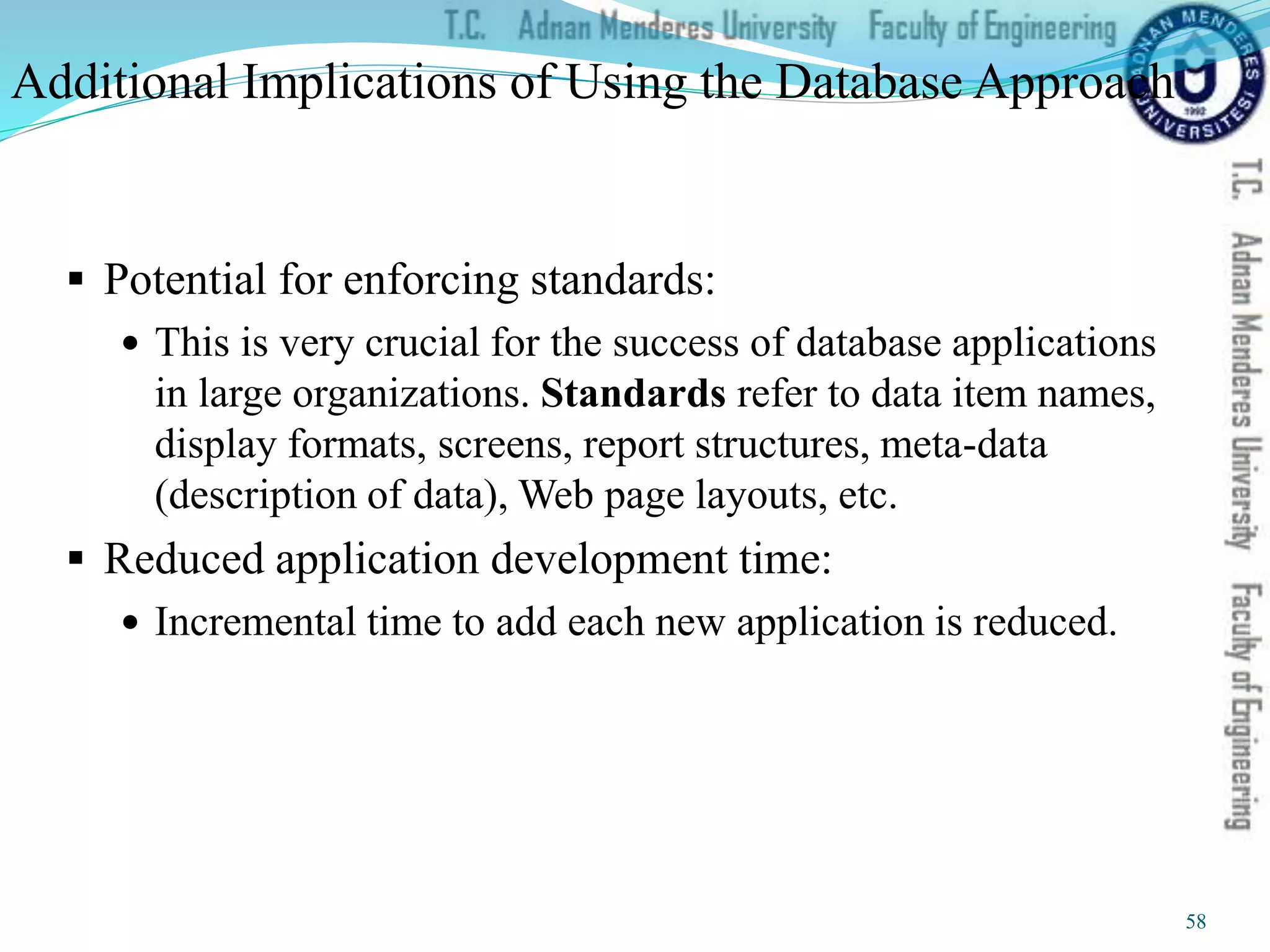 Additional Implications of Using the Database Approach
 Potential for enforcing standards:
 This is very crucial for the success of database applications
in large organizations. Standards refer to data item names,
display formats, screens, report structures, meta-data
(description of data), Web page layouts, etc.
 Reduced application development time:
 Incremental time to add each new application is reduced.
58
 