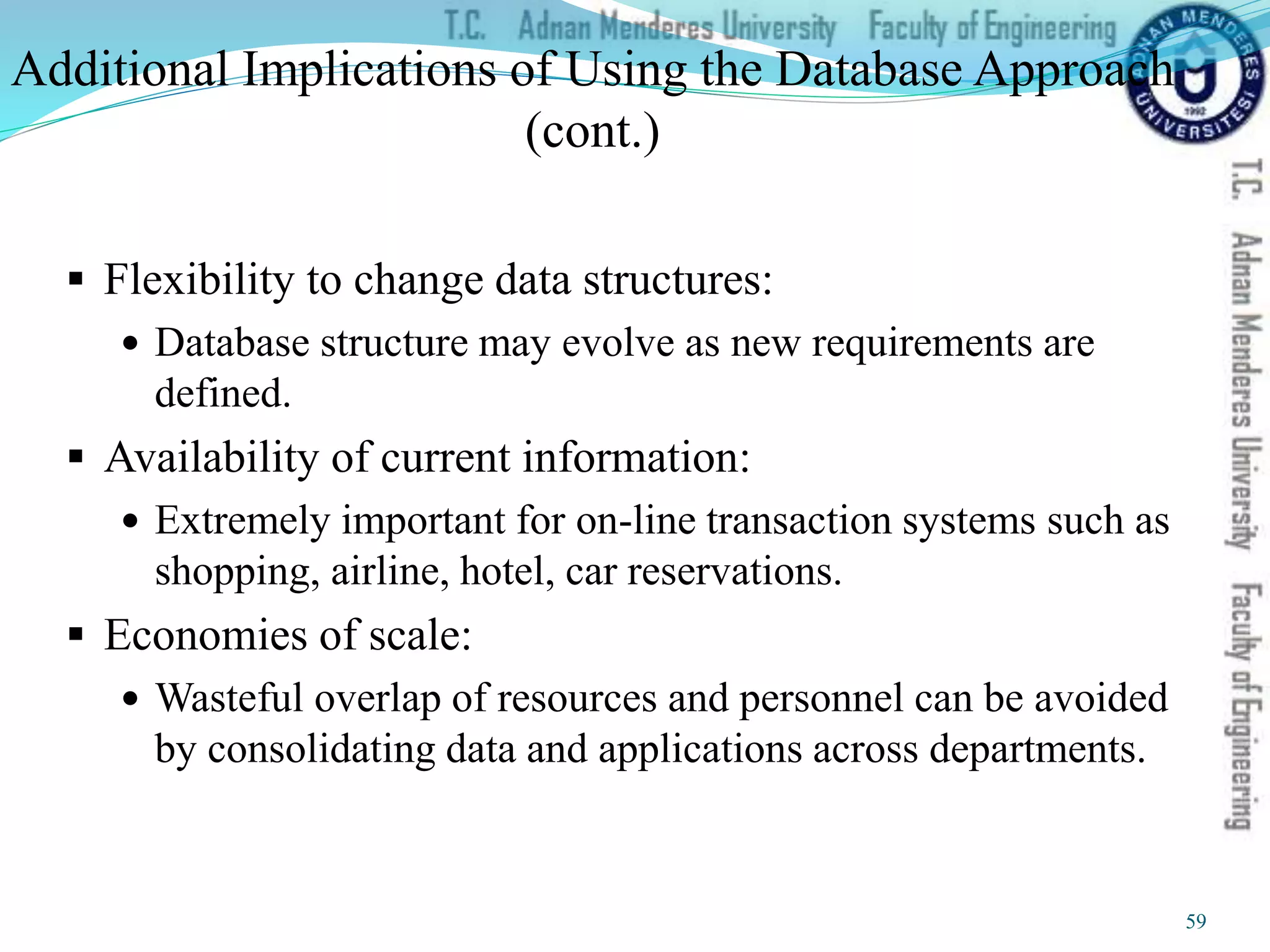 Additional Implications of Using the Database Approach
(cont.)
 Flexibility to change data structures:
 Database structure may evolve as new requirements are
defined.
 Availability of current information:
 Extremely important for on-line transaction systems such as
shopping, airline, hotel, car reservations.
 Economies of scale:
 Wasteful overlap of resources and personnel can be avoided
by consolidating data and applications across departments.
59
 
