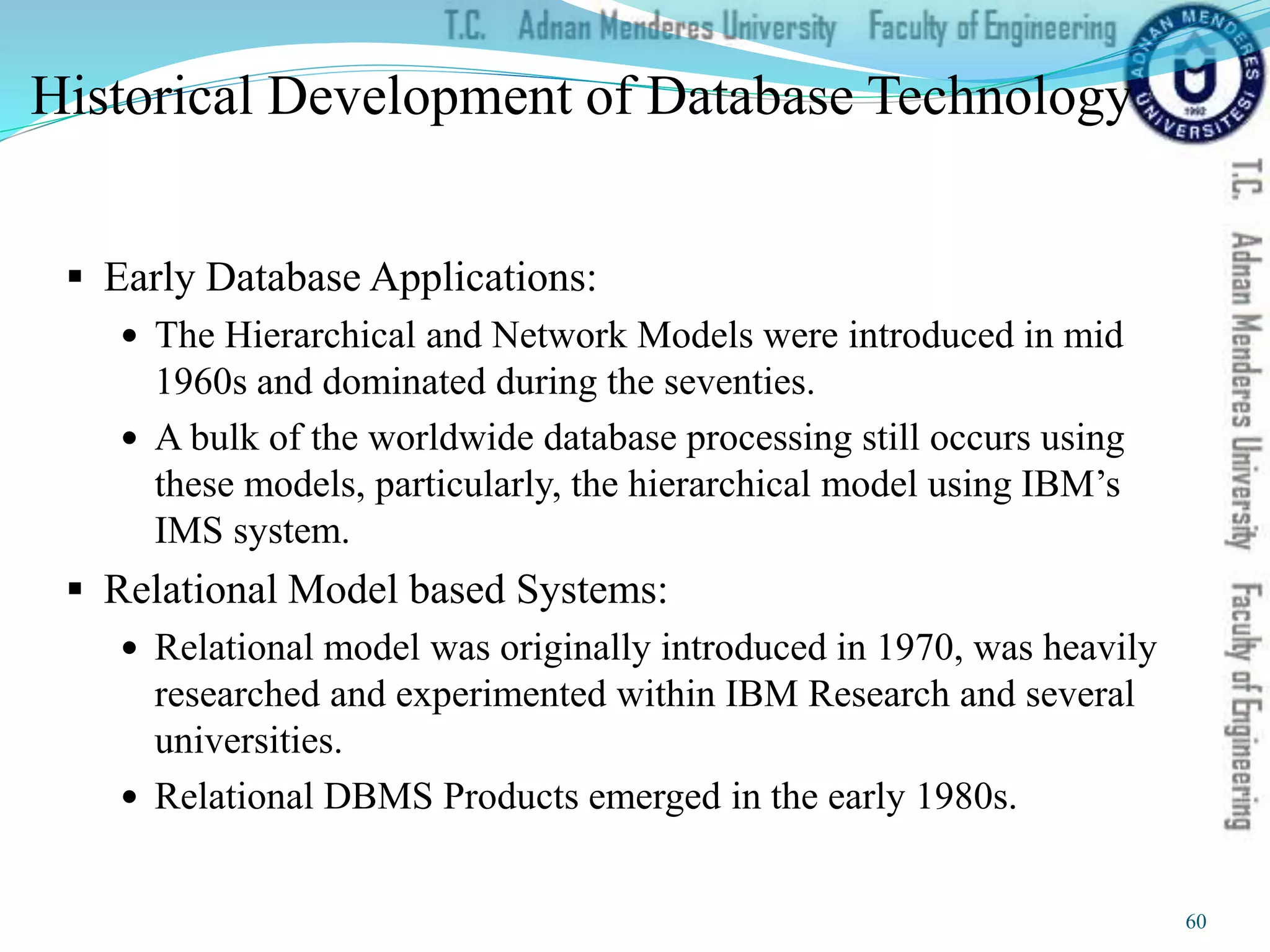 Historical Development of Database Technology
 Early Database Applications:
 The Hierarchical and Network Models were introduced in mid
1960s and dominated during the seventies.
 A bulk of the worldwide database processing still occurs using
these models, particularly, the hierarchical model using IBM’s
IMS system.
 Relational Model based Systems:
 Relational model was originally introduced in 1970, was heavily
researched and experimented within IBM Research and several
universities.
 Relational DBMS Products emerged in the early 1980s.
60
 