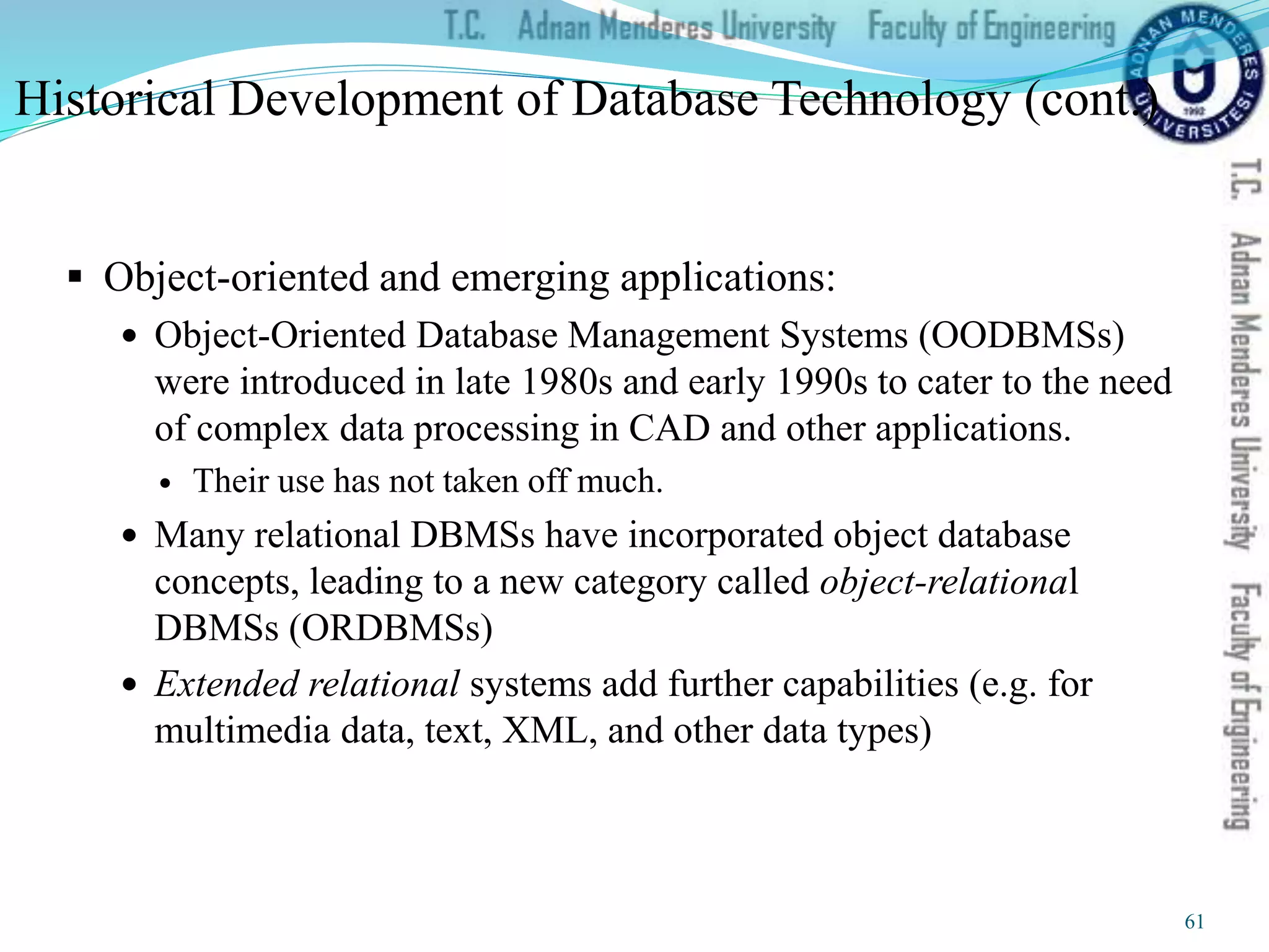  Object-oriented and emerging applications:
 Object-Oriented Database Management Systems (OODBMSs)
were introduced in late 1980s and early 1990s to cater to the need
of complex data processing in CAD and other applications.
 Their use has not taken off much.
 Many relational DBMSs have incorporated object database
concepts, leading to a new category called object-relational
DBMSs (ORDBMSs)
 Extended relational systems add further capabilities (e.g. for
multimedia data, text, XML, and other data types)
Historical Development of Database Technology (cont.)
61
 