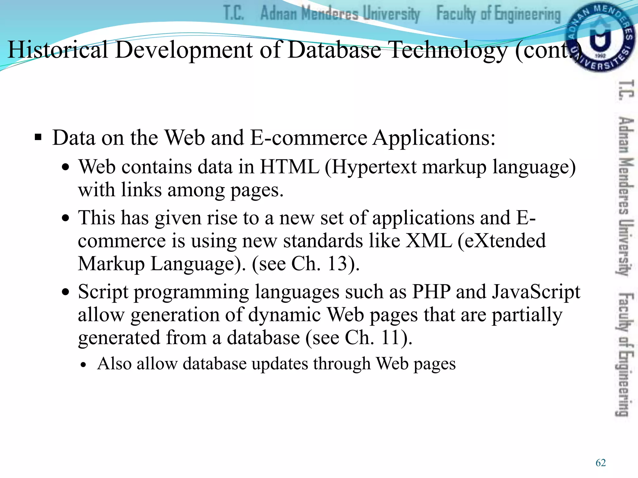 Historical Development of Database Technology (cont.)
 Data on the Web and E-commerce Applications:
 Web contains data in HTML (Hypertext markup language)
with links among pages.
 This has given rise to a new set of applications and E-
commerce is using new standards like XML (eXtended
Markup Language). (see Ch. 13).
 Script programming languages such as PHP and JavaScript
allow generation of dynamic Web pages that are partially
generated from a database (see Ch. 11).
 Also allow database updates through Web pages
62
 