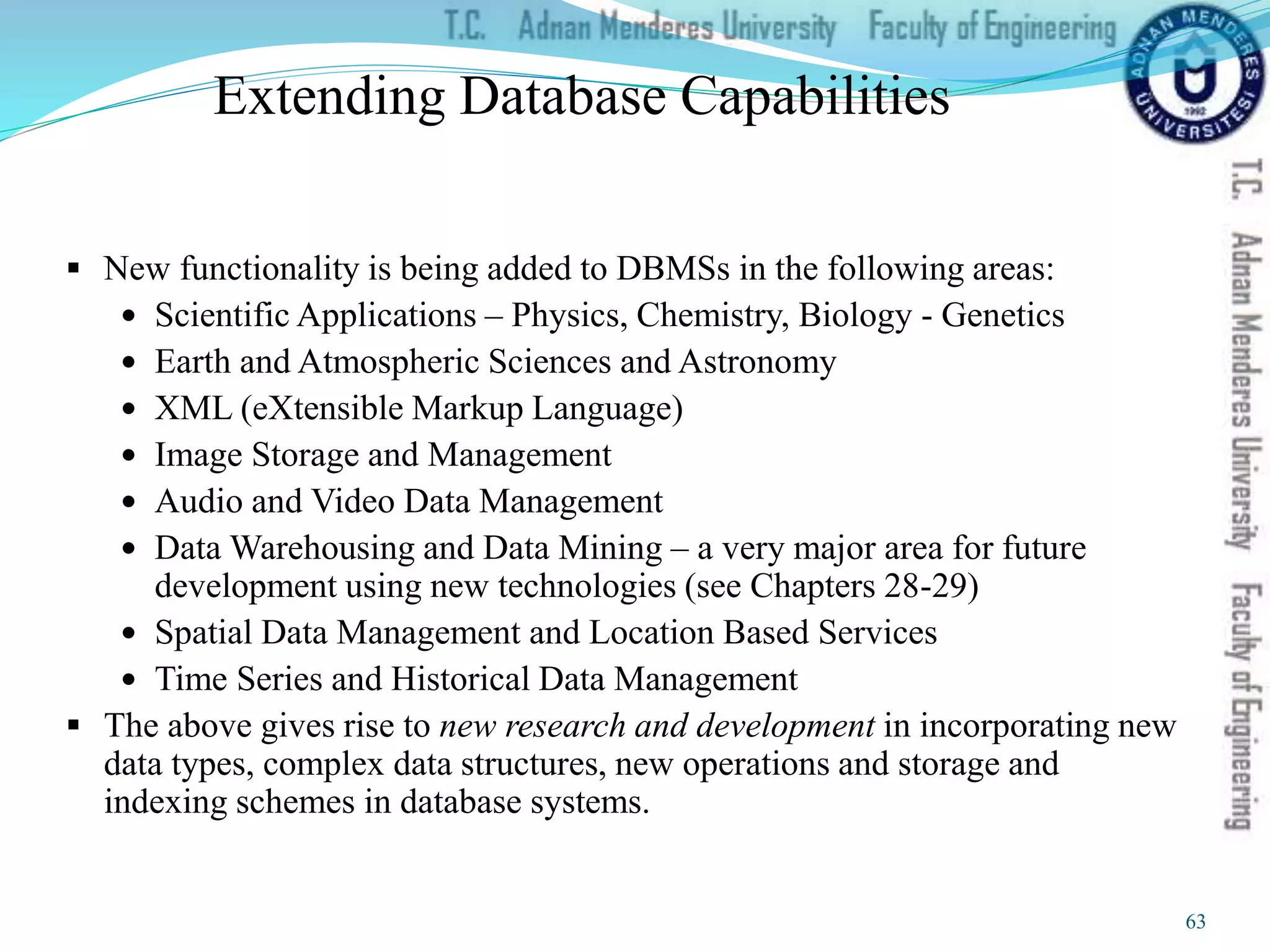 Extending Database Capabilities
 New functionality is being added to DBMSs in the following areas:
 Scientific Applications – Physics, Chemistry, Biology - Genetics
 Earth and Atmospheric Sciences and Astronomy
 XML (eXtensible Markup Language)
 Image Storage and Management
 Audio and Video Data Management
 Data Warehousing and Data Mining – a very major area for future
development using new technologies (see Chapters 28-29)
 Spatial Data Management and Location Based Services
 Time Series and Historical Data Management
 The above gives rise to new research and development in incorporating new
data types, complex data structures, new operations and storage and
indexing schemes in database systems.
63
 