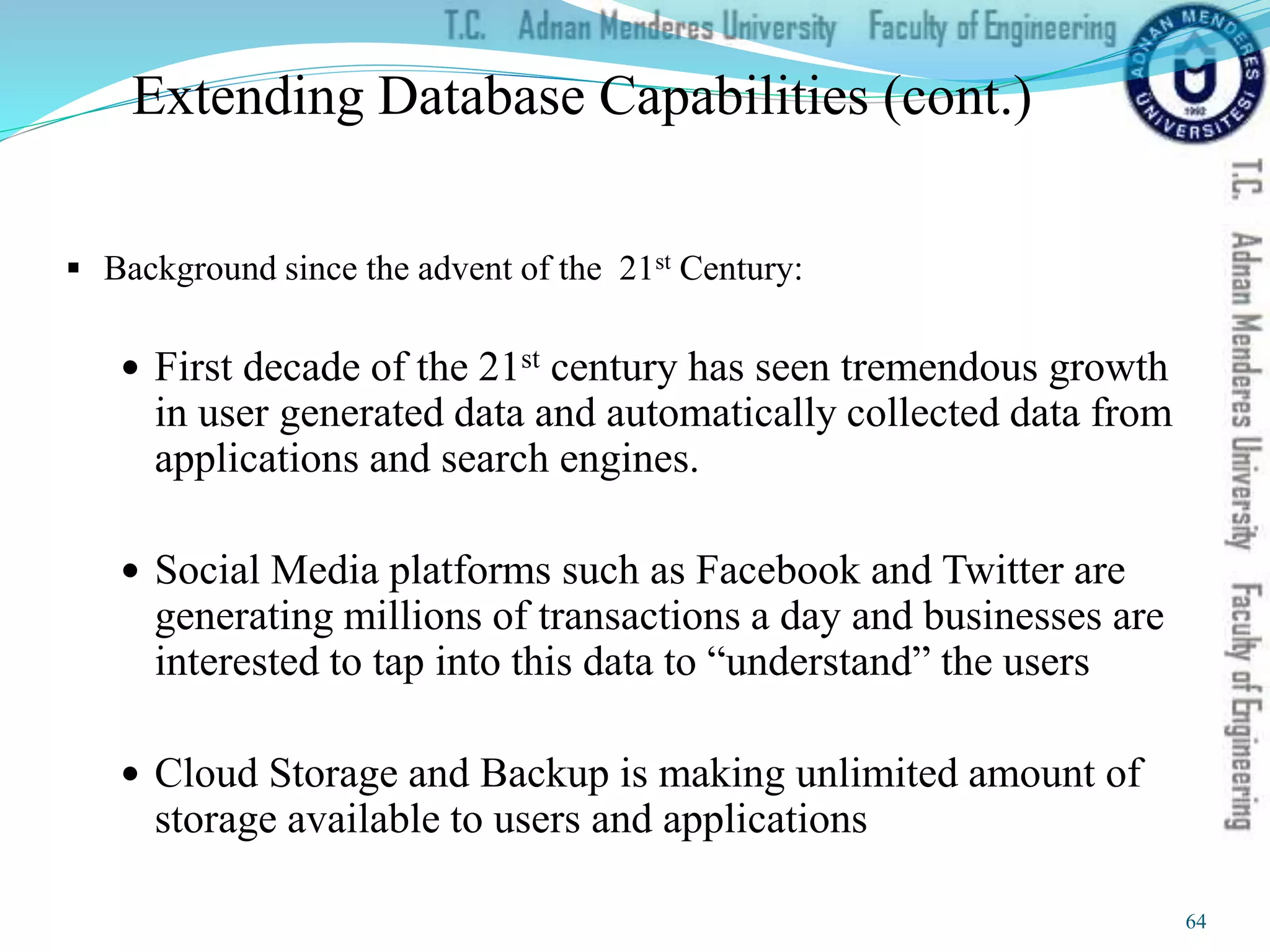 Extending Database Capabilities (cont.)
 Background since the advent of the 21st Century:
 First decade of the 21st century has seen tremendous growth
in user generated data and automatically collected data from
applications and search engines.
 Social Media platforms such as Facebook and Twitter are
generating millions of transactions a day and businesses are
interested to tap into this data to “understand” the users
 Cloud Storage and Backup is making unlimited amount of
storage available to users and applications
64
 
