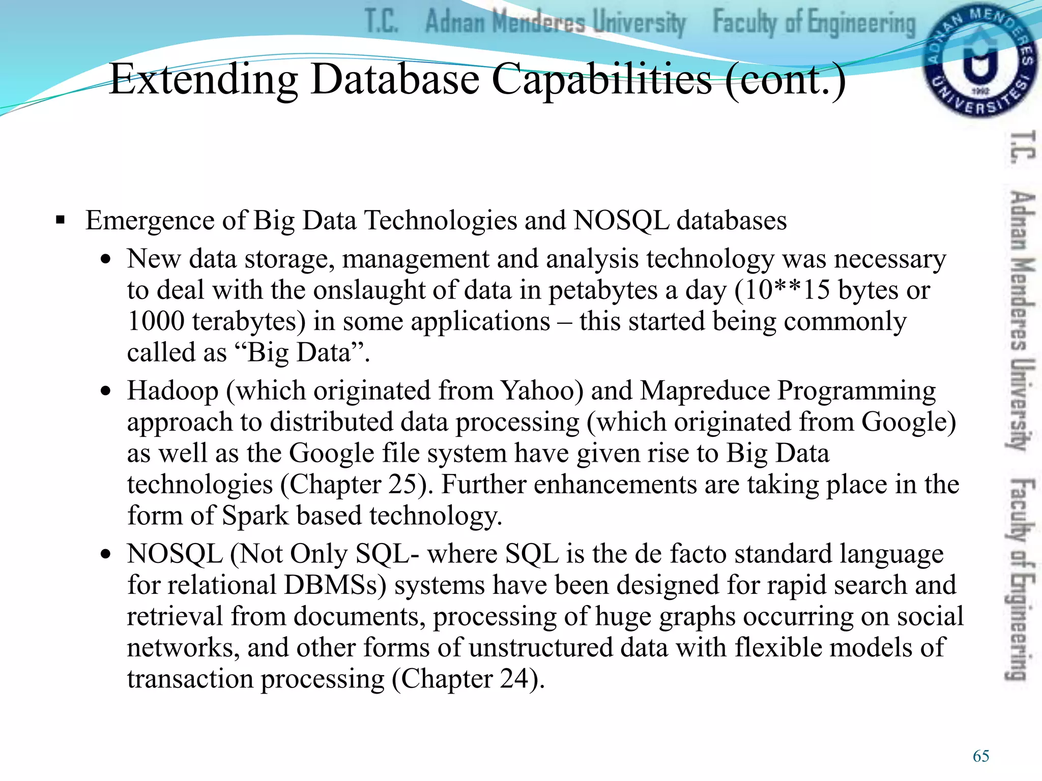 Extending Database Capabilities (cont.)
 Emergence of Big Data Technologies and NOSQL databases
 New data storage, management and analysis technology was necessary
to deal with the onslaught of data in petabytes a day (10**15 bytes or
1000 terabytes) in some applications – this started being commonly
called as “Big Data”.
 Hadoop (which originated from Yahoo) and Mapreduce Programming
approach to distributed data processing (which originated from Google)
as well as the Google file system have given rise to Big Data
technologies (Chapter 25). Further enhancements are taking place in the
form of Spark based technology.
 NOSQL (Not Only SQL- where SQL is the de facto standard language
for relational DBMSs) systems have been designed for rapid search and
retrieval from documents, processing of huge graphs occurring on social
networks, and other forms of unstructured data with flexible models of
transaction processing (Chapter 24).
65
 