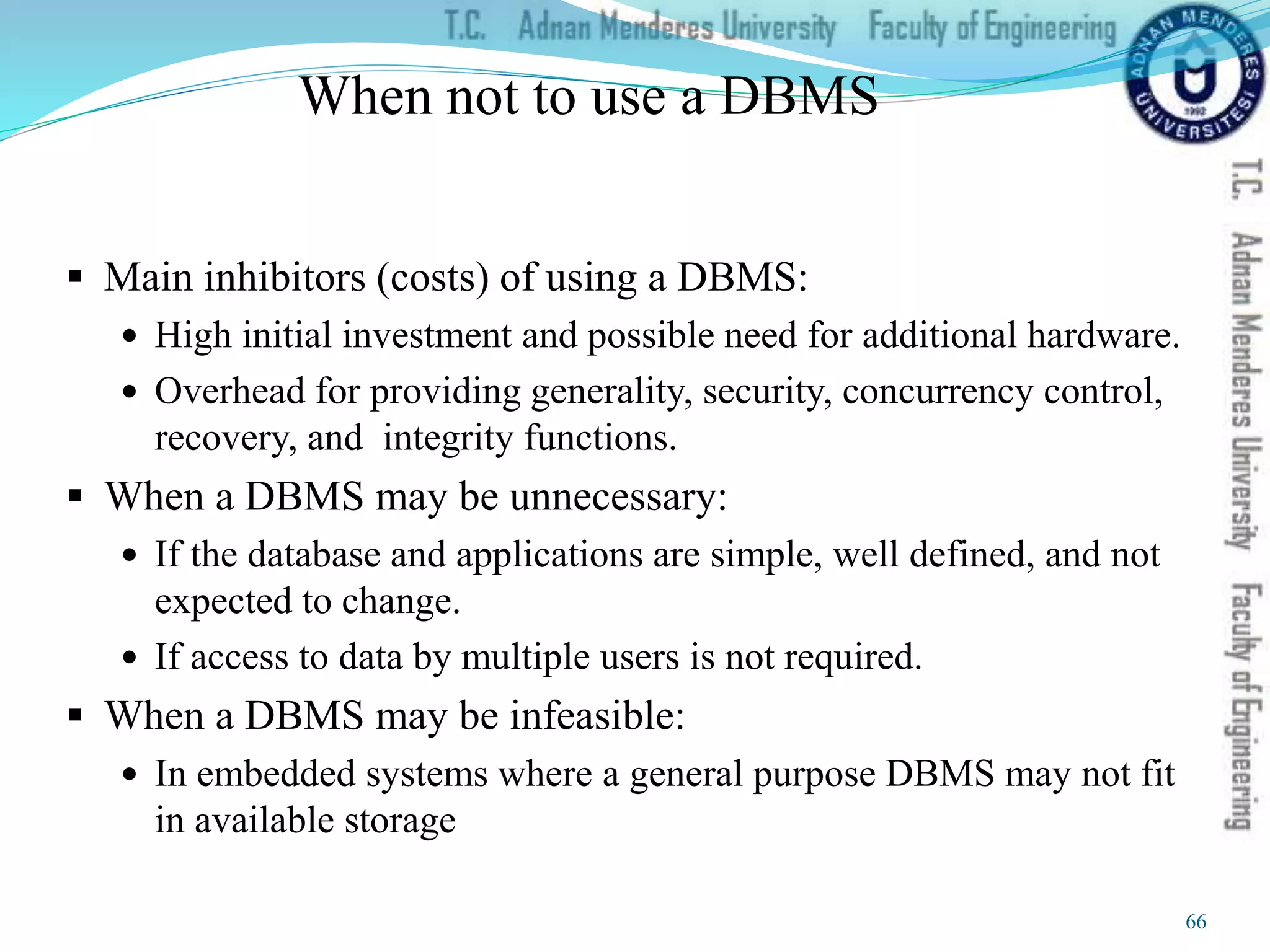 When not to use a DBMS
 Main inhibitors (costs) of using a DBMS:
 High initial investment and possible need for additional hardware.
 Overhead for providing generality, security, concurrency control,
recovery, and integrity functions.
 When a DBMS may be unnecessary:
 If the database and applications are simple, well defined, and not
expected to change.
 If access to data by multiple users is not required.
 When a DBMS may be infeasible:
 In embedded systems where a general purpose DBMS may not fit
in available storage
66
 