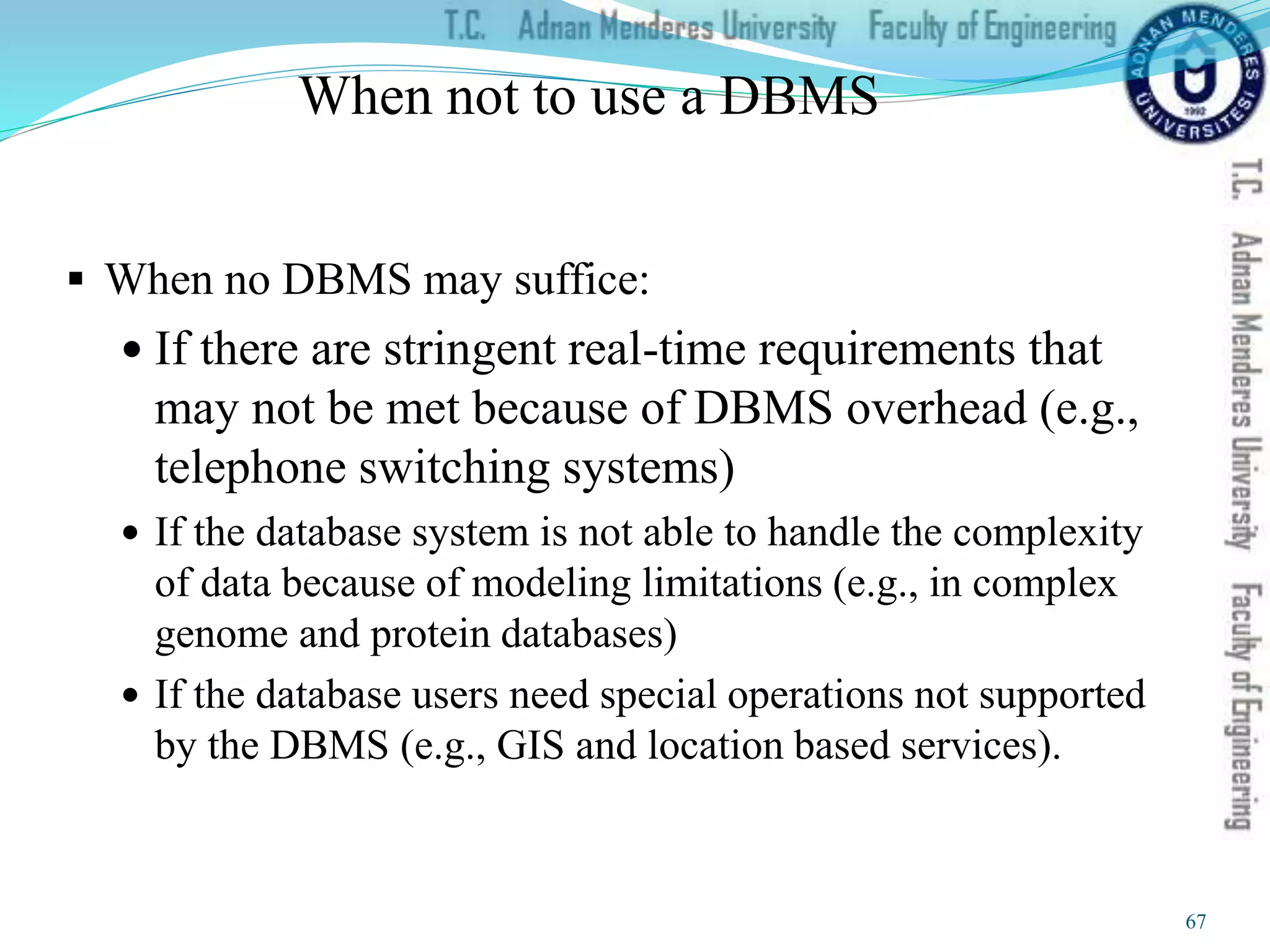 When not to use a DBMS
 When no DBMS may suffice:
 If there are stringent real-time requirements that
may not be met because of DBMS overhead (e.g.,
telephone switching systems)
 If the database system is not able to handle the complexity
of data because of modeling limitations (e.g., in complex
genome and protein databases)
 If the database users need special operations not supported
by the DBMS (e.g., GIS and location based services).
67
 