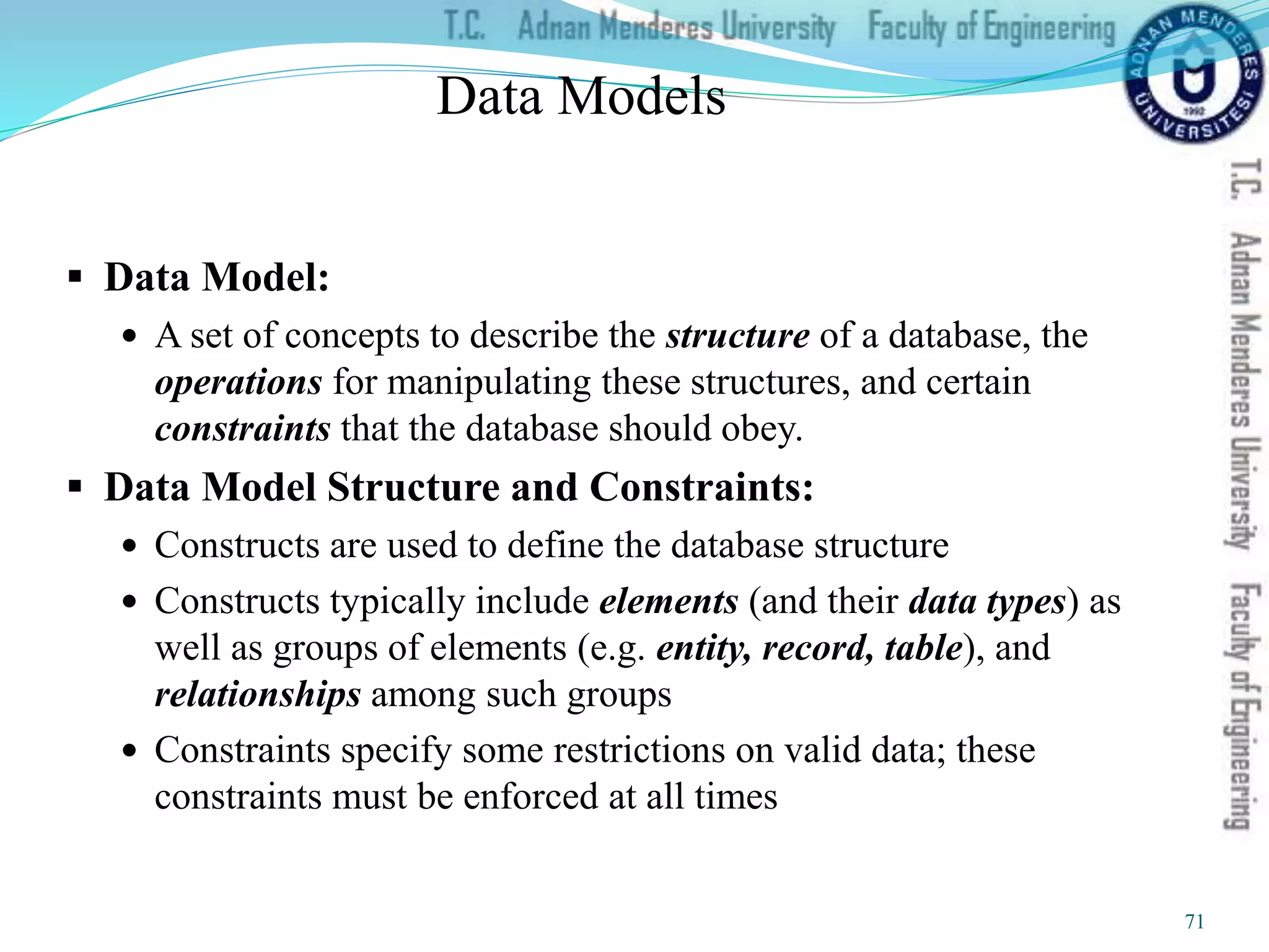Data Models
 Data Model:
 A set of concepts to describe the structure of a database, the
operations for manipulating these structures, and certain
constraints that the database should obey.
 Data Model Structure and Constraints:
 Constructs are used to define the database structure
 Constructs typically include elements (and their data types) as
well as groups of elements (e.g. entity, record, table), and
relationships among such groups
 Constraints specify some restrictions on valid data; these
constraints must be enforced at all times
71
 