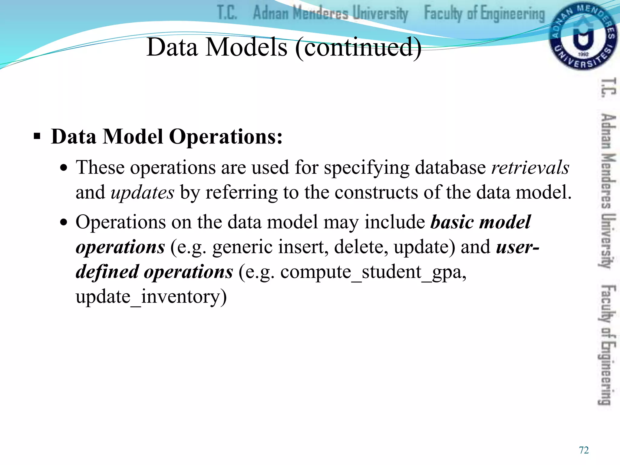 Data Models (continued)
 Data Model Operations:
 These operations are used for specifying database retrievals
and updates by referring to the constructs of the data model.
 Operations on the data model may include basic model
operations (e.g. generic insert, delete, update) and user-
defined operations (e.g. compute_student_gpa,
update_inventory)
72
 