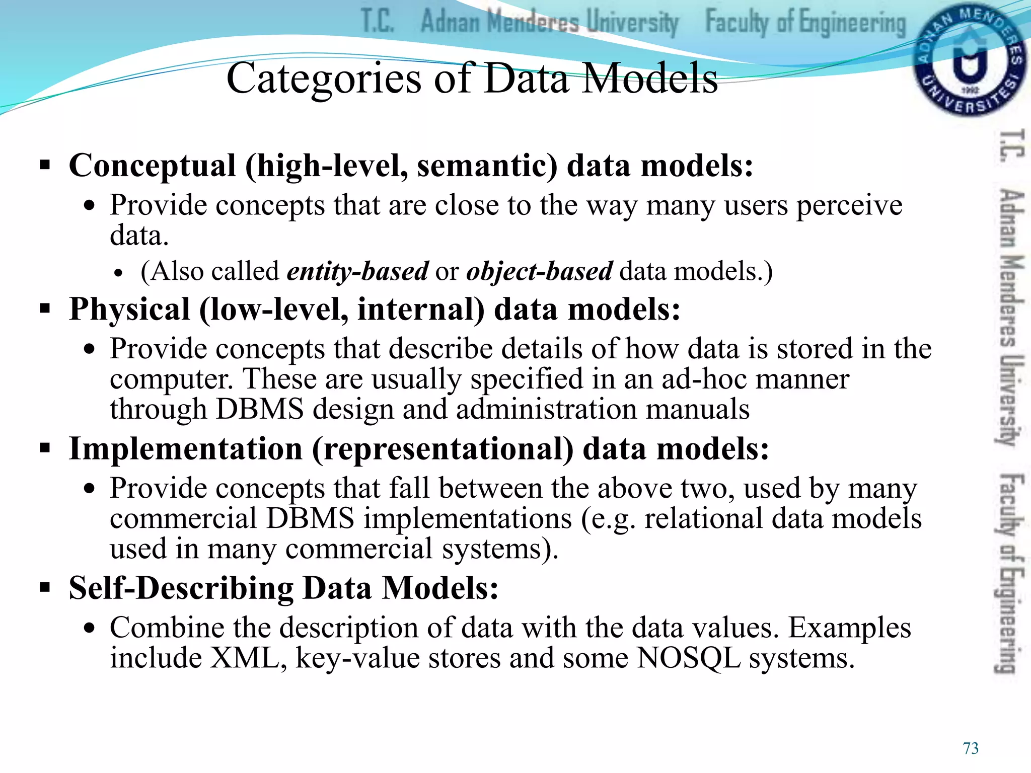 Categories of Data Models
 Conceptual (high-level, semantic) data models:
 Provide concepts that are close to the way many users perceive
data.
 (Also called entity-based or object-based data models.)
 Physical (low-level, internal) data models:
 Provide concepts that describe details of how data is stored in the
computer. These are usually specified in an ad-hoc manner
through DBMS design and administration manuals
 Implementation (representational) data models:
 Provide concepts that fall between the above two, used by many
commercial DBMS implementations (e.g. relational data models
used in many commercial systems).
 Self-Describing Data Models:
 Combine the description of data with the data values. Examples
include XML, key-value stores and some NOSQL systems.
73
 