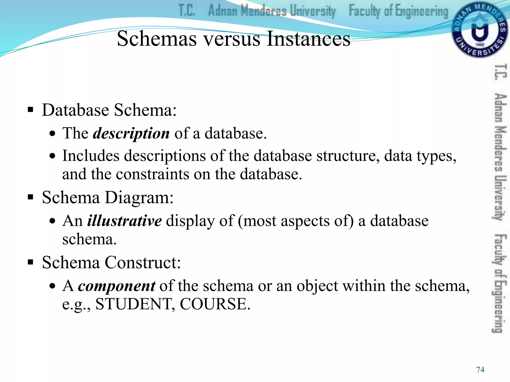Schemas versus Instances
 Database Schema:
 The description of a database.
 Includes descriptions of the database structure, data types,
and the constraints on the database.
 Schema Diagram:
 An illustrative display of (most aspects of) a database
schema.
 Schema Construct:
 A component of the schema or an object within the schema,
e.g., STUDENT, COURSE.
74
 