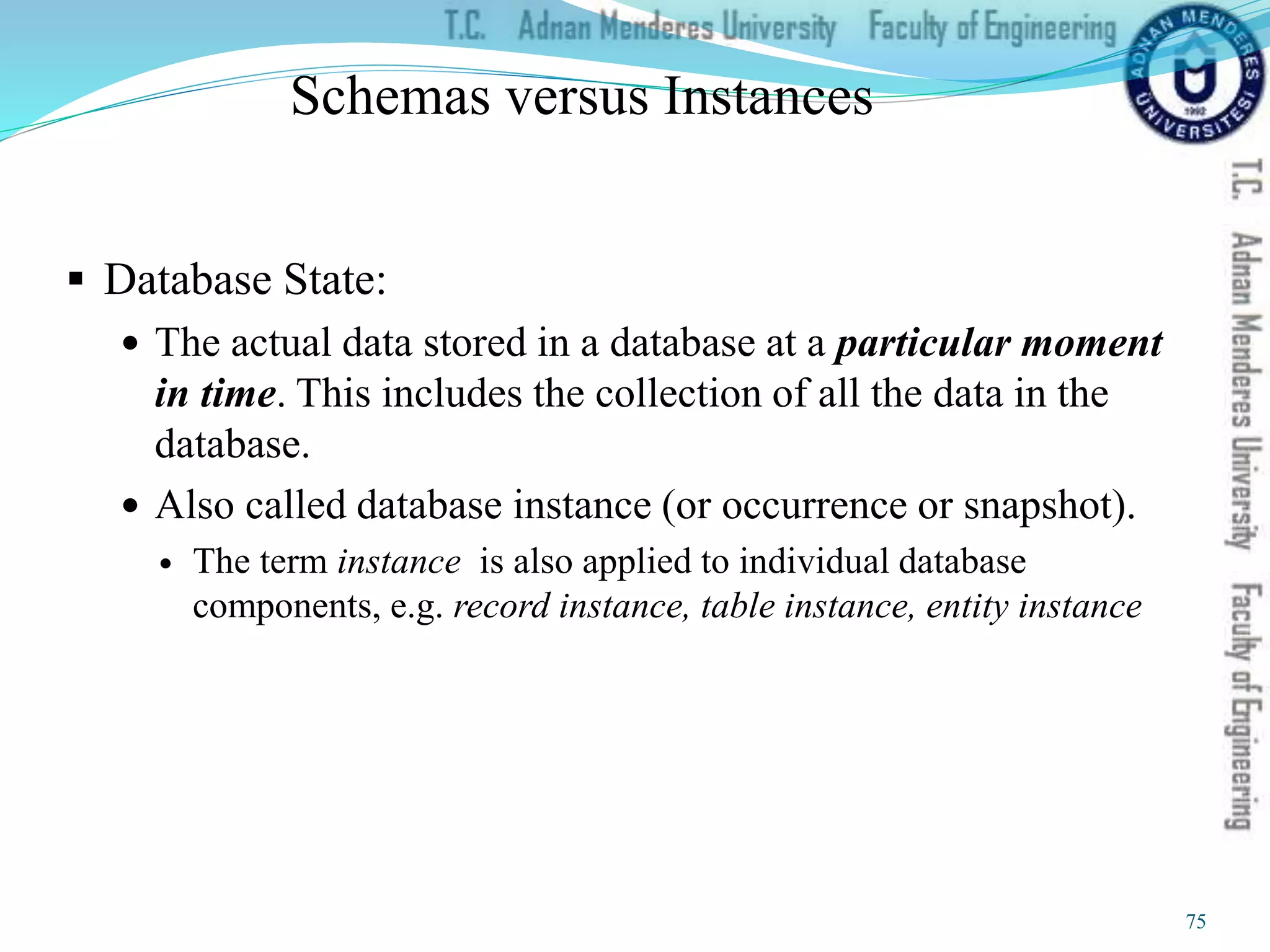 Schemas versus Instances
 Database State:
 The actual data stored in a database at a particular moment
in time. This includes the collection of all the data in the
database.
 Also called database instance (or occurrence or snapshot).
 The term instance is also applied to individual database
components, e.g. record instance, table instance, entity instance
75
 