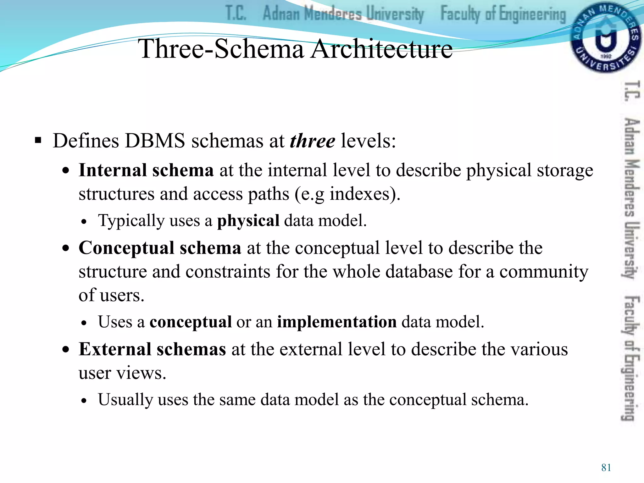 Three-Schema Architecture
 Defines DBMS schemas at three levels:
 Internal schema at the internal level to describe physical storage
structures and access paths (e.g indexes).
 Typically uses a physical data model.
 Conceptual schema at the conceptual level to describe the
structure and constraints for the whole database for a community
of users.
 Uses a conceptual or an implementation data model.
 External schemas at the external level to describe the various
user views.
 Usually uses the same data model as the conceptual schema.
81
 