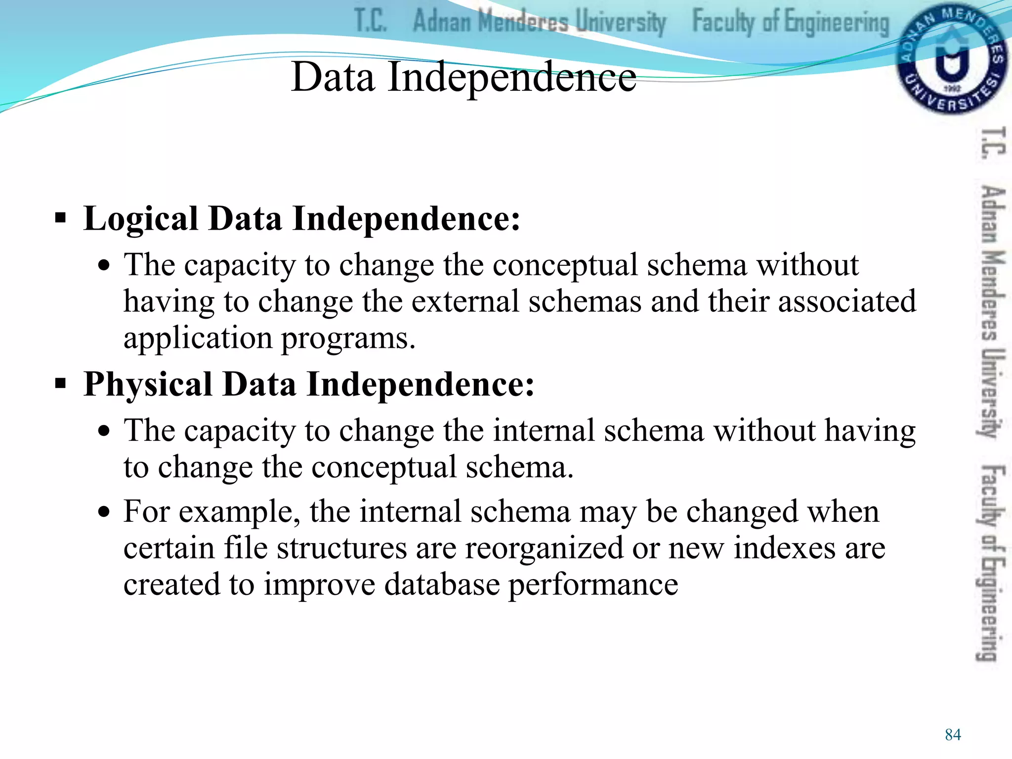 Data Independence
 Logical Data Independence:
 The capacity to change the conceptual schema without
having to change the external schemas and their associated
application programs.
 Physical Data Independence:
 The capacity to change the internal schema without having
to change the conceptual schema.
 For example, the internal schema may be changed when
certain file structures are reorganized or new indexes are
created to improve database performance
84
 