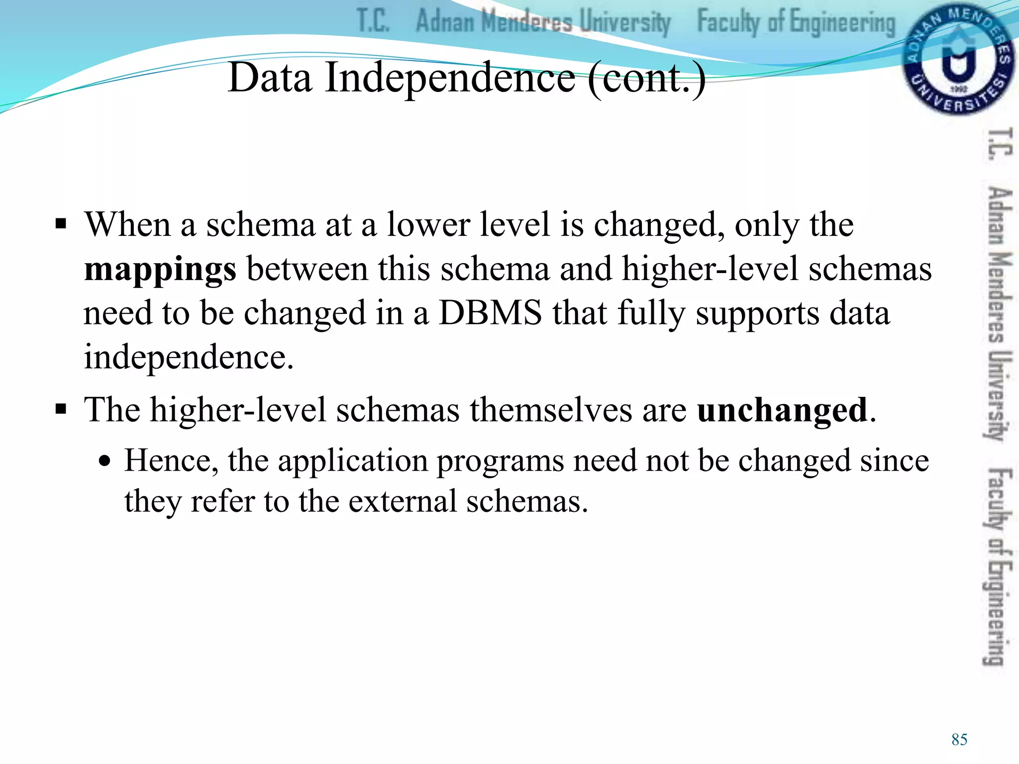 Data Independence (cont.)
 When a schema at a lower level is changed, only the
mappings between this schema and higher-level schemas
need to be changed in a DBMS that fully supports data
independence.
 The higher-level schemas themselves are unchanged.
 Hence, the application programs need not be changed since
they refer to the external schemas.
85
 
