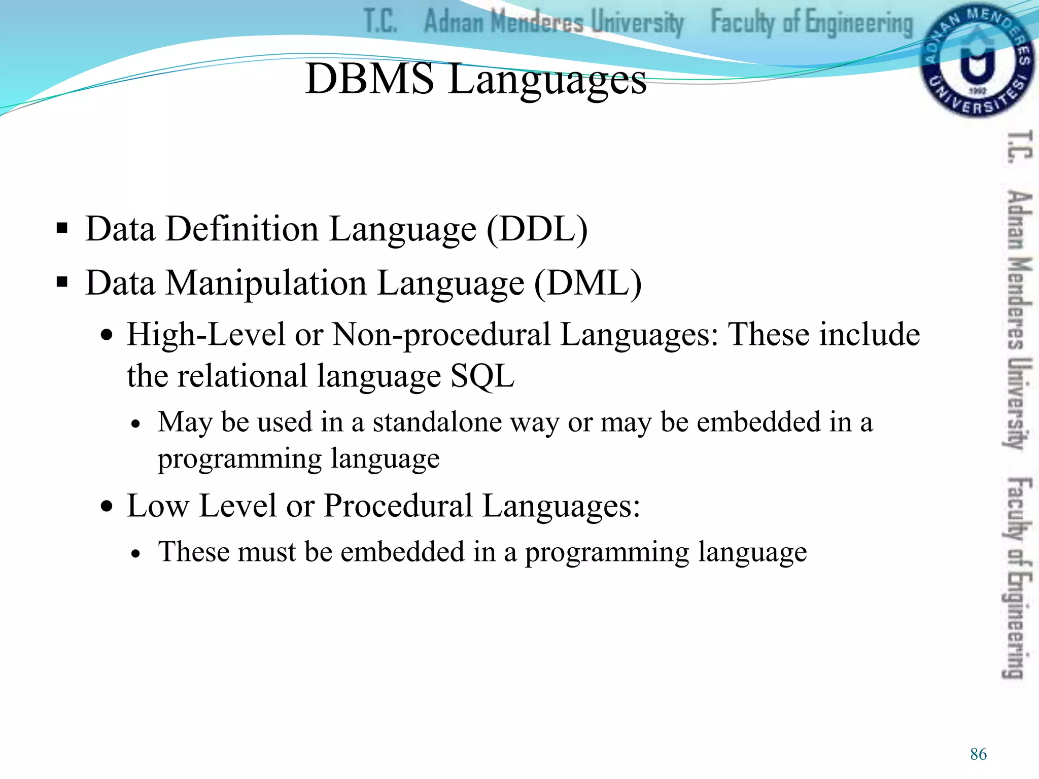 DBMS Languages
 Data Definition Language (DDL)
 Data Manipulation Language (DML)
 High-Level or Non-procedural Languages: These include
the relational language SQL
 May be used in a standalone way or may be embedded in a
programming language
 Low Level or Procedural Languages:
 These must be embedded in a programming language
86
 