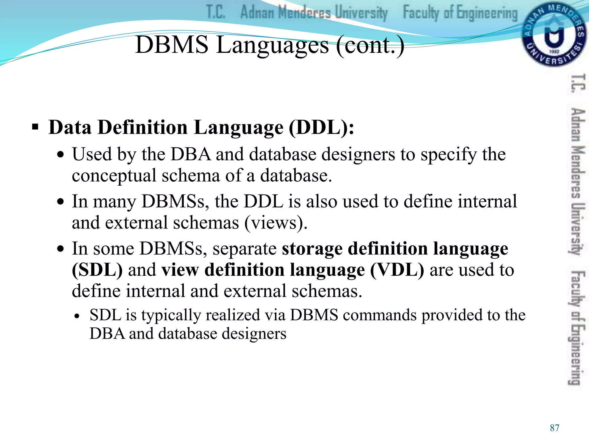 DBMS Languages (cont.)
 Data Definition Language (DDL):
 Used by the DBA and database designers to specify the
conceptual schema of a database.
 In many DBMSs, the DDL is also used to define internal
and external schemas (views).
 In some DBMSs, separate storage definition language
(SDL) and view definition language (VDL) are used to
define internal and external schemas.
 SDL is typically realized via DBMS commands provided to the
DBA and database designers
87
 