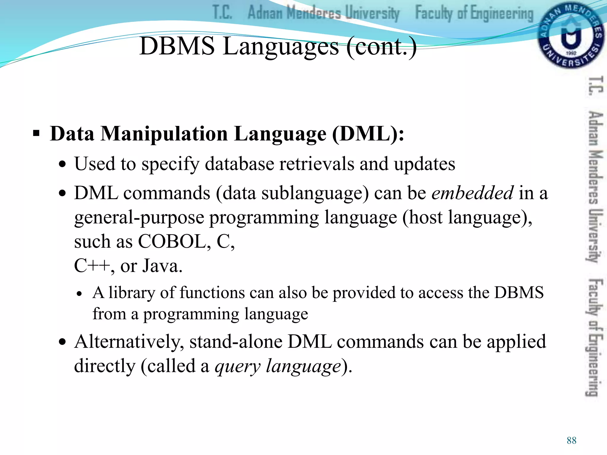 DBMS Languages (cont.)
 Data Manipulation Language (DML):
 Used to specify database retrievals and updates
 DML commands (data sublanguage) can be embedded in a
general-purpose programming language (host language),
such as COBOL, C,
C++, or Java.
 A library of functions can also be provided to access the DBMS
from a programming language
 Alternatively, stand-alone DML commands can be applied
directly (called a query language).
88
 