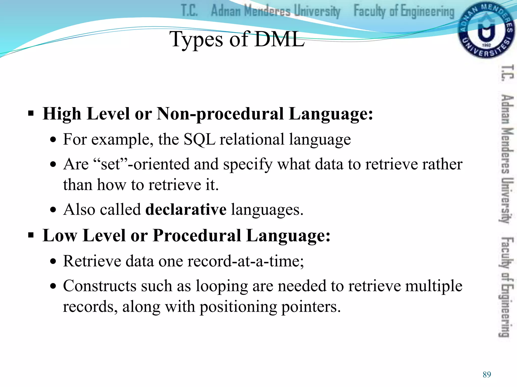 Types of DML
 High Level or Non-procedural Language:
 For example, the SQL relational language
 Are “set”-oriented and specify what data to retrieve rather
than how to retrieve it.
 Also called declarative languages.
 Low Level or Procedural Language:
 Retrieve data one record-at-a-time;
 Constructs such as looping are needed to retrieve multiple
records, along with positioning pointers.
89
 