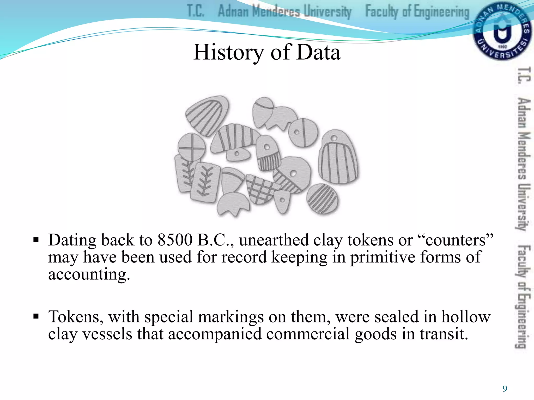  Dating back to 8500 B.C., unearthed clay tokens or “counters”
may have been used for record keeping in primitive forms of
accounting.
 Tokens, with special markings on them, were sealed in hollow
clay vessels that accompanied commercial goods in transit.
History of Data
9
 
