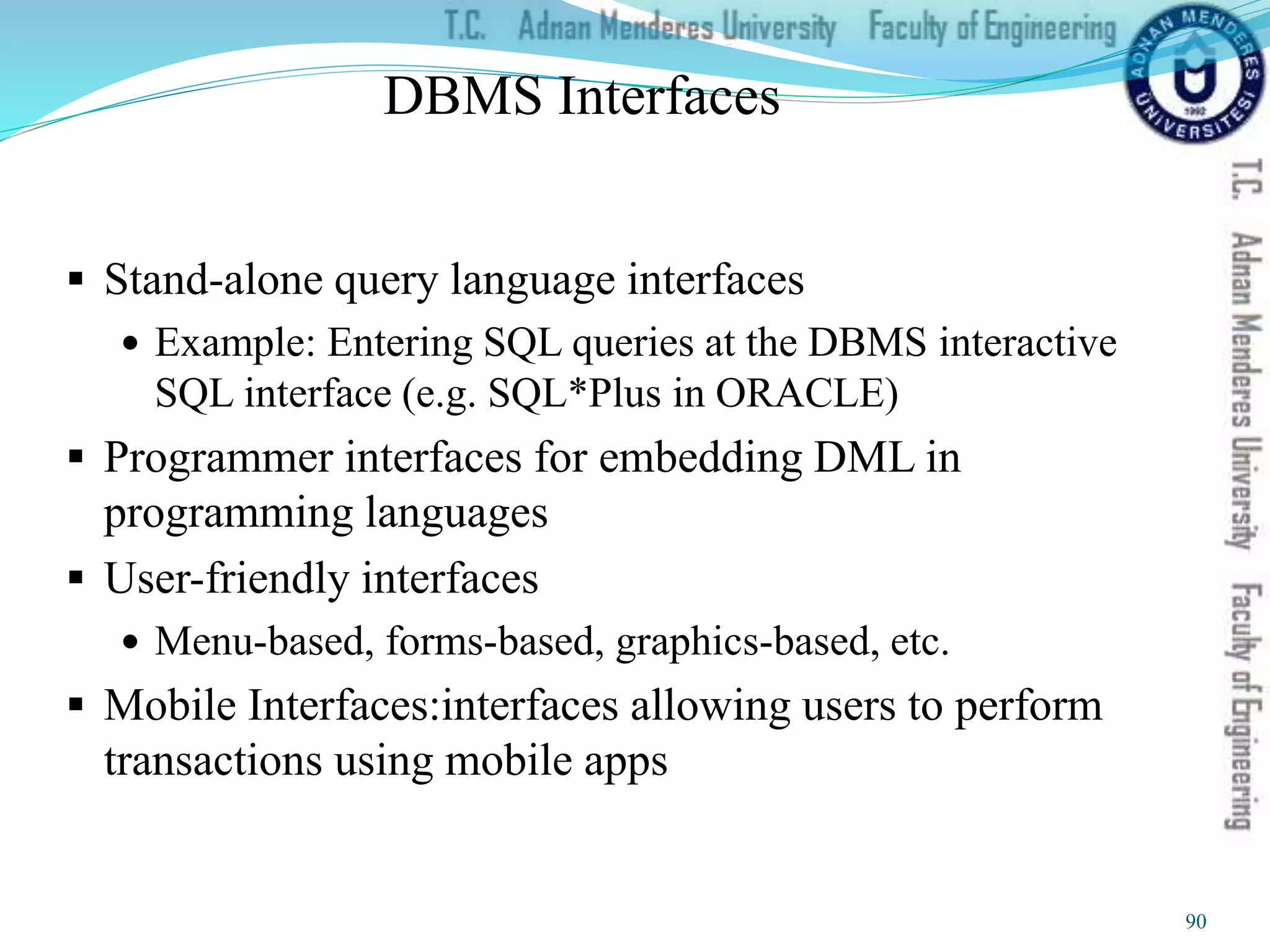 DBMS Interfaces
 Stand-alone query language interfaces
 Example: Entering SQL queries at the DBMS interactive
SQL interface (e.g. SQL*Plus in ORACLE)
 Programmer interfaces for embedding DML in
programming languages
 User-friendly interfaces
 Menu-based, forms-based, graphics-based, etc.
 Mobile Interfaces:interfaces allowing users to perform
transactions using mobile apps
90
 