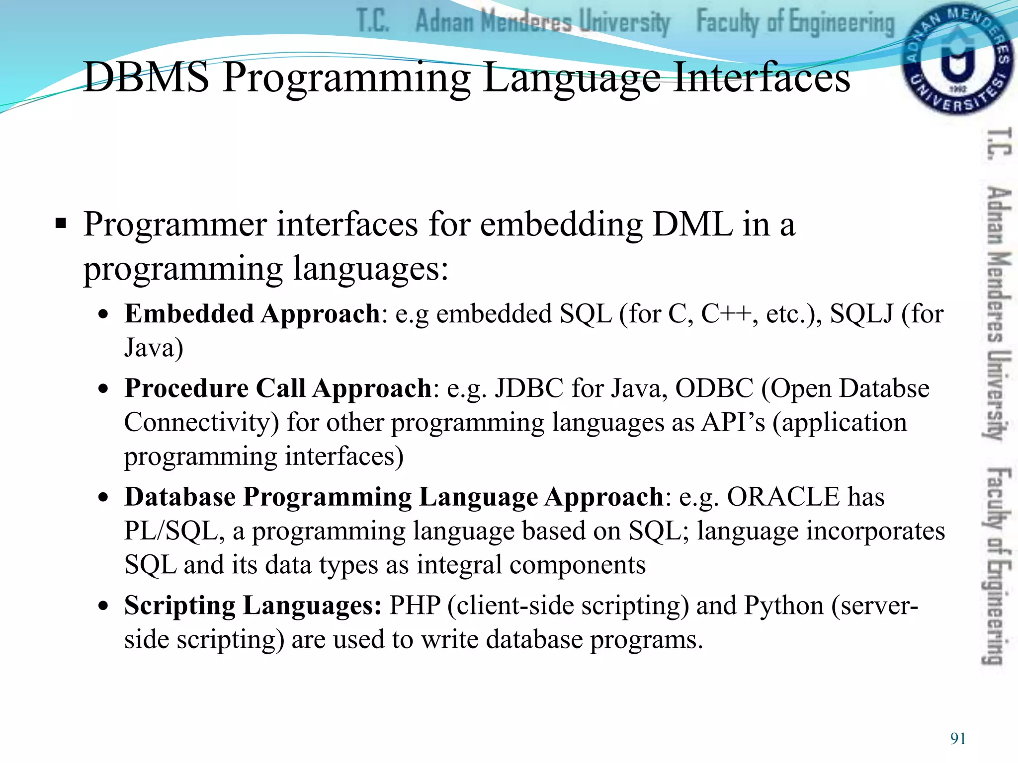 DBMS Programming Language Interfaces
 Programmer interfaces for embedding DML in a
programming languages:
 Embedded Approach: e.g embedded SQL (for C, C++, etc.), SQLJ (for
Java)
 Procedure Call Approach: e.g. JDBC for Java, ODBC (Open Databse
Connectivity) for other programming languages as API’s (application
programming interfaces)
 Database Programming Language Approach: e.g. ORACLE has
PL/SQL, a programming language based on SQL; language incorporates
SQL and its data types as integral components
 Scripting Languages: PHP (client-side scripting) and Python (server-
side scripting) are used to write database programs.
91
 