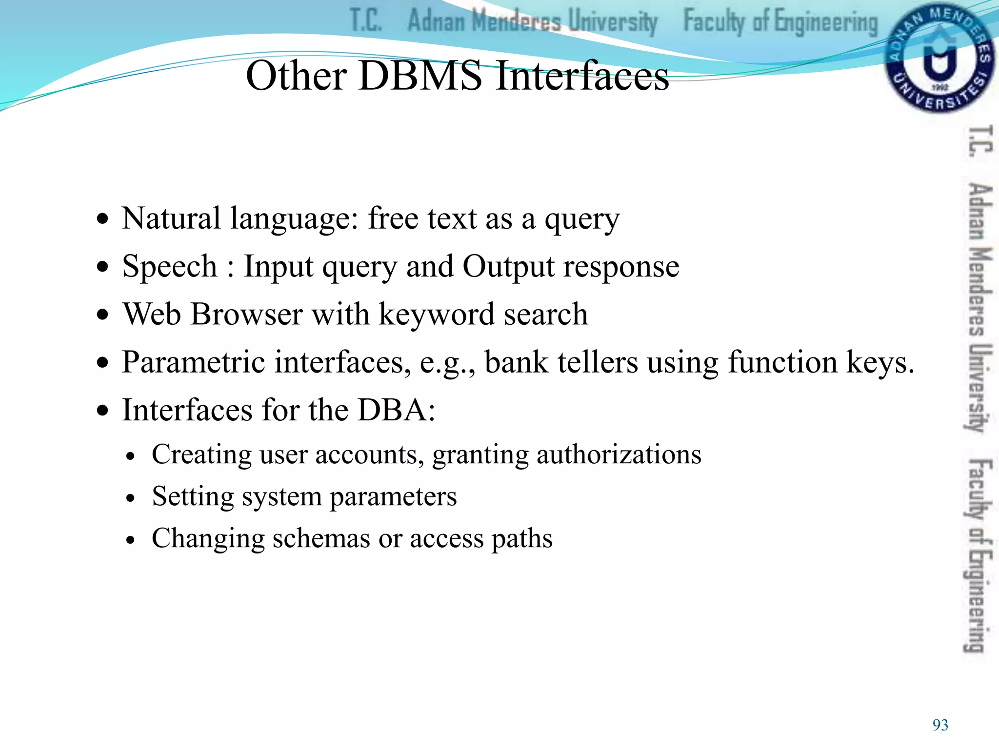 Other DBMS Interfaces
 Natural language: free text as a query
 Speech : Input query and Output response
 Web Browser with keyword search
 Parametric interfaces, e.g., bank tellers using function keys.
 Interfaces for the DBA:
 Creating user accounts, granting authorizations
 Setting system parameters
 Changing schemas or access paths
93
 