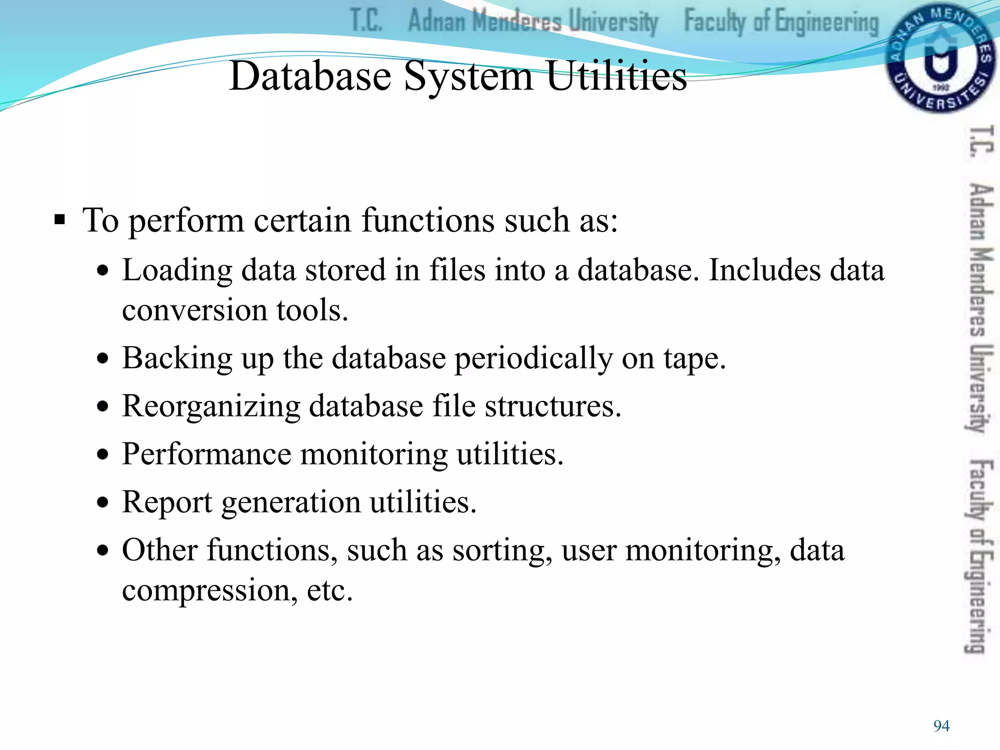 Database System Utilities
 To perform certain functions such as:
 Loading data stored in files into a database. Includes data
conversion tools.
 Backing up the database periodically on tape.
 Reorganizing database file structures.
 Performance monitoring utilities.
 Report generation utilities.
 Other functions, such as sorting, user monitoring, data
compression, etc.
94
 