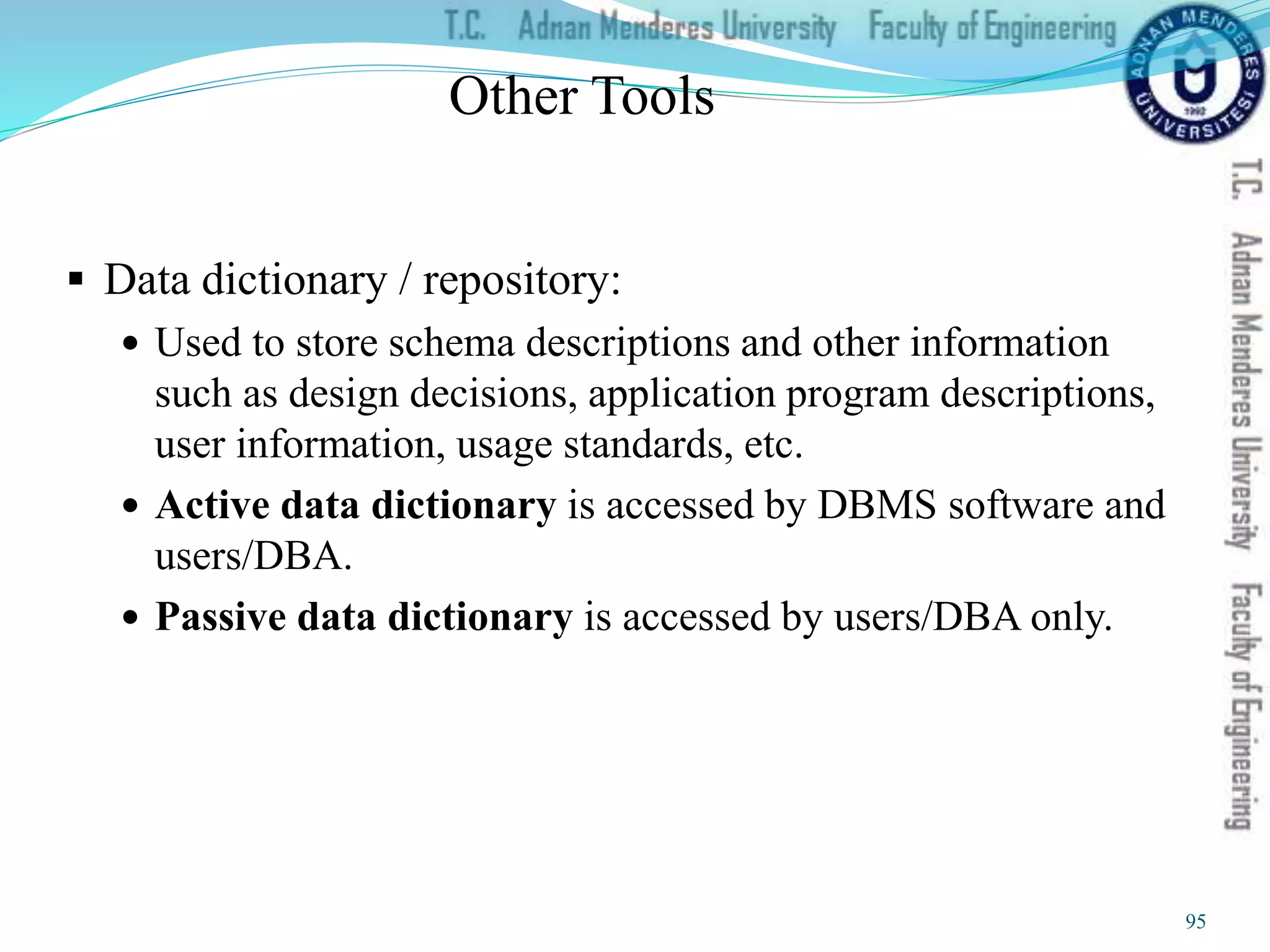 Other Tools
 Data dictionary / repository:
 Used to store schema descriptions and other information
such as design decisions, application program descriptions,
user information, usage standards, etc.
 Active data dictionary is accessed by DBMS software and
users/DBA.
 Passive data dictionary is accessed by users/DBA only.
95
 