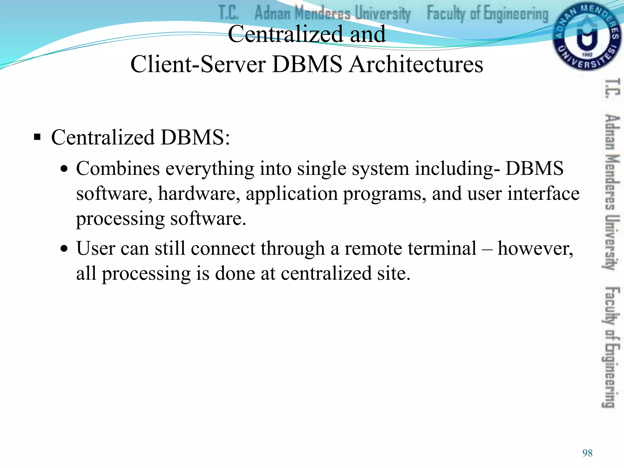 Centralized and
Client-Server DBMS Architectures
 Centralized DBMS:
 Combines everything into single system including- DBMS
software, hardware, application programs, and user interface
processing software.
 User can still connect through a remote terminal – however,
all processing is done at centralized site.
98
 