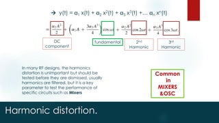 Harmonic distortion.
 y(t) = 1 x(t) + 2 x2(t) + 3 x3(t) +… n xn(t)
DC
component
fundamental 2nd
Harmonic
3rd
Harmonic
In many RF designs, the harmonics
distortion is unimportant but should be
tested before they are dismissed, usually
harmonics are filtered, but it is a key
parameter to test the performance of
specific circuits such as Mixers
Common
in
MIXERS
&OSC
 